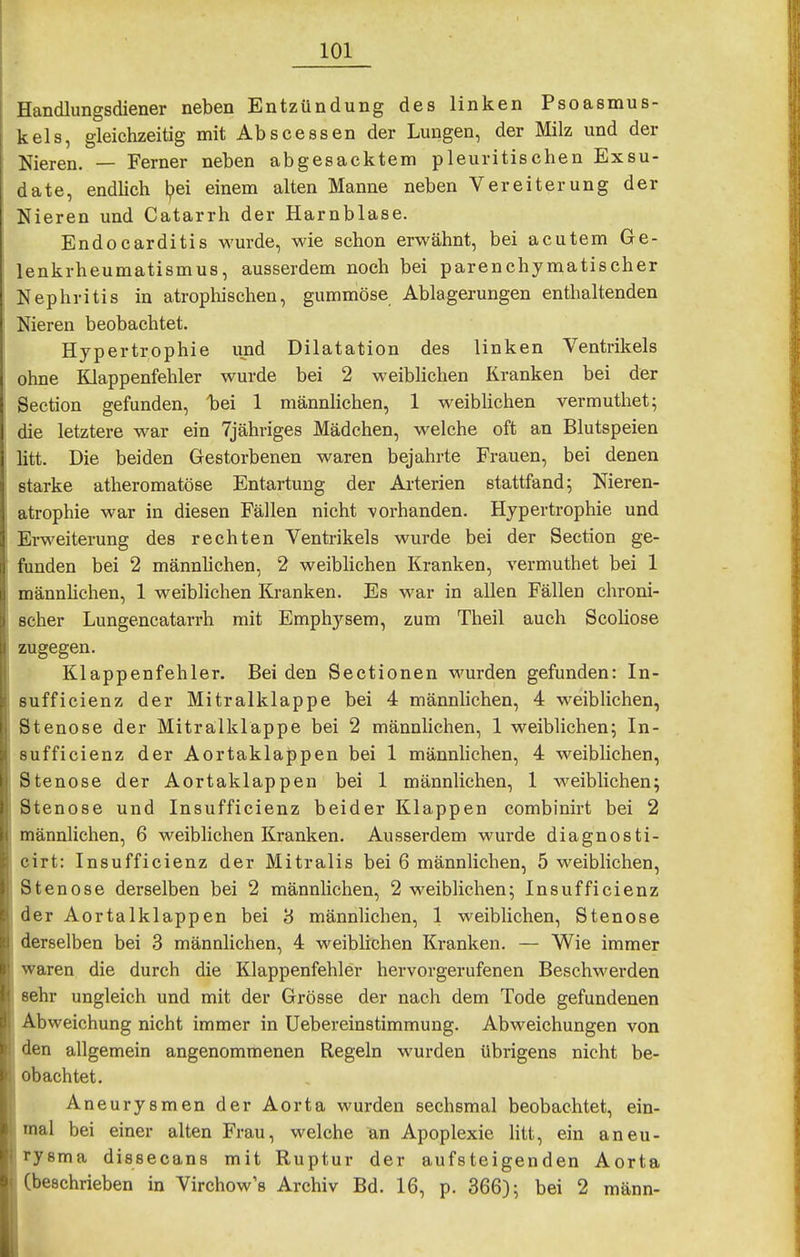 Handlungsdiener neben Entzündung des linken Psoasmus- kels, gleichzeitig mit Abscessen der Lungen, der Milz und der Nieren. — Ferner neben abgesacktem pleuritischen Exsu- date, endlich l?ei einem alten Manne neben Vereiterung der Nieren und Catarrh der Harnblase. Endocarditis wurde, wie schon erwähnt, bei acutem Ge- lenkrheumatismus, ausserdem noch bei parenchymatischer Nephritis in atropliischen, gummöse Ablagerungen enthaltenden Nieren beobachtet. Hypertrophie und Dilatation des linken Ventrikels ohne Klappenfehler wurde bei 2 weiblichen Kranken bei der Section gefunden, liei 1 männlichen, 1 weibhchen vermuthet; die letztere war ein Tjähriges Mädchen, welche oft an Blutspeien litt. Die beiden Gestorbenen waren bejahrte Frauen, bei denen starke atheromatöse Entartung der Ai-terien stattfand; Nieren- atrophie war in diesen Fällen nicht vorhanden. Hypertrophie und Erweiterung des rechten Ventrikels wurde bei der Section ge- funden bei 2 männlichen, 2 weiblichen Kranken, vermuthet bei 1 männhchen, 1 weiblichen Kranken. Es war in allen Fällen chroni- scher Lungencatarrh mit Emphysem, zum Theil auch Scoliose zugegen. Klappenfehler. Bei den Sectionen wurden gefunden: In- sufficienz der Mitralklappe bei 4 männlichen, 4 weiblichen, Stenose der Mitralklappe bei 2 männlichen, 1 weiblichen; In- sufficienz der Aortaklappen bei 1 männhchen, 4 weiblichen, Stenose der Aortaklappen bei 1 männlichen, 1 weiblichen; Stenose und Insufficienz beider Klappen combinirt bei 2 männlichen, 6 weiblichen Kranken. Ausserdem wurde diagnosti- cirt: Insufficienz der Mitralis bei 6 männlichen, 5 weibhchen, Stenose derselben bei 2 männhchen, 2 weiblichen; Insufficienz der Aortalklappen bei 8 männlichen, 1 weiblichen, Stenose derselben bei 3 männlichen, 4 weiblichen Kranken. — Wie immer waren die durch die Klappenfehler hervorgerufenen Beschwerden sehr ungleich und mit der Grösse der nach dem Tode gefundenen Abweichung nicht immer in Uebereinstimmung. Abweichungen von den allgemein angenommenen Regeln wurden übrigens nicht be- obachtet. Aneurysmen der Aorta wurden sechsmal beobachtet, ein- mal bei einer alten Frau, welche an Apoplexie htt, ein aneu- rysma dissecans mit Ruptur der aufsteigenden Aorta (beschrieben in Virchow's Archiv Bd. 16, p. 366); bei 2 mann-