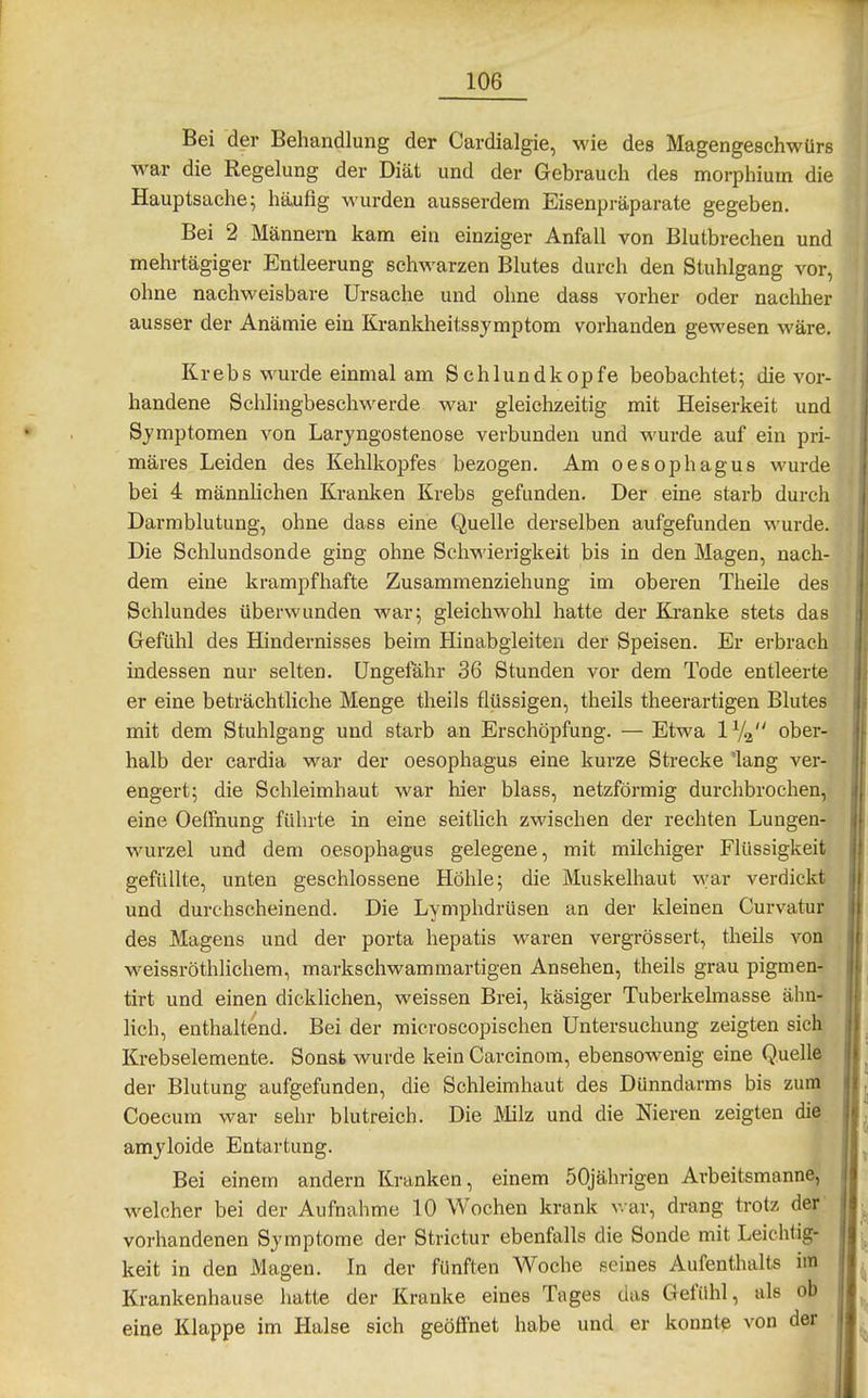 Bei der Behandlung der Cardialgie, wie des Magengeschwürs war die Regelung der Diät und der Gebrauch des morphium die Hauptsache; häufig wurden ausserdem Eisenpräparate gegeben. Bei 2 Männern kam ein einziger Anfall von Blutbrechen und mehrtägiger Entleerung schwarzen Blutes durch den Stuhlgang vor, ohne nachweisbare Ursache und ohne dass vorher oder nacliher ausser der Anämie ein Krankheitssymptom vorhanden gewesen wäre. Krebs wurde einmal am Schlundkopfe beobachtet; die vor- handene Schlingbeschwerde war gleichzeitig mit Heiserkeit und Symptomen von Laryngostenose verbunden und wurde auf ein pri- märes Leiden des Kehlkopfes bezogen. Am Oesophagus wurde bei 4 männlichen Kranken Krebs gefunden. Der eine starb durch Darmblutung, ohne dass eine Quelle derselben aufgefunden wurde. Die Schlundsonde ging ohne Schwierigkeit bis in den Magen, nach- dem eine krampfhafte Zusammenziehung im oberen Theile des Schlundes überwunden war; gleichwohl hatte der Kranke stets das Gefühl des Hindernisses beim Hinabgleiten der Speisen. Er erbrach indessen nur selten. Ungefähr 36 Stunden vor dem Tode entleerte er eine beträchtliche Menge theils flüssigen, theils theerartigen Blutes mit dem Stuhlgang und starb an Erschöpfung. — Etwa 1V^ ober- halb der cardia war der Oesophagus eine kurze Strecke 'lang ver- engert; die Schleimhaut war hier blass, netzförmig durchbrochen, eine Oeifnung führte in eine seitlich zwischen der rechten Lungen- wurzel und dem Oesophagus gelegene, mit milchiger Flüssigkeit gefüllte, unten geschlossene Höhle; die Muskelhaut war verdickt und durchscheinend. Die Lymphdrüsen an der kleinen Curvatur des Magens und der porta hepatis waren vergrössert, theils von weissröthlicliem, markschwammartigen Ansehen, theils grau pigmen- tirt und einen dicklichen, weissen Brei, käsiger Tuberkelmasse ähn- lich, enthaltend. Bei der microscopischen Untersuchung zeigten sich Krebselemente. Sonst wurde kein Carcinom, ebensowenig eine Quelle der Blutung aufgefunden, die Schleimhaut des Dünndarms bis zum Coecum war sehr blutreich. Die Milz und die Nieren zeigten die amyloide Entartung. _ Bei einem andern Kranken, einem 50jährigen Arbeitsmanne, welcher bei der Aufnahme 10 Wochen krank ^^•ar, drang trotz der' vorhandenen Symptome der Strictur ebenfalls die Sonde mit Leichtig- keit in den Magen. In der fünften Woche seines Aufenthalts im Krankenhause hatte der Kranke eines Tages das Gefühl, als ob eine Klappe im Halse sich geöffnet habe und er könnt? von der