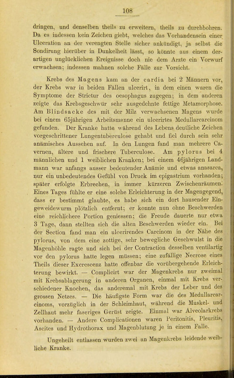 dringen, und denselben theils zu erweitern, theils zu durchbohren. Da 68 indessen kein Zeichen giebt, welches das Vorhandensein einer Ulceration an der verengten Stelle sicher ankündigt, ja selbst die Sondirung hierüber in Dunkelheit lässt, so könnte aus einem der- artigen unglücklichen Ereignisse doch nie dem Arzte ein Vorwurf erwachsen; indessen mahnen solche Fälle zur Vorsicht. Kj-ebs des Magens kam an der cardia bei 2 Männern vor, der Krebs war in beiden Fällen ulcerirt, in dem einen waren die Symptome der Strictur des Oesophagus zugegen; in dem anderen zeigte das Krebsgeschwür sehr ausgedehnte fettige Metamorphose. Am Blindsacke des mit der Milz verwachsenen Magens wurde bei einem 65jährigen Arbeitsmanne ein ulcerirtes MeduUarcarcinom gefunden. Der Kranke hatte während des Lebens deutliche Zeichen vorgeschrittener Lungentuberculose gehabt und fiel durch sein sehr anämisches Aussehen auf. In den Lungen fand man mehrere Ca- vernen, ältere und frischere Tuberculose. Am pylorus bei 4 männlichen und 1 weiblichen Kranken; bei einem 46iährigen Land- mann war anfangs ausser bedeutender Anämie und etwas anasarca, nur ein unbedeutendes Gefühl von Druck im epigastrium vorhanden; später erfolgte Erbrechen, in immer kürzeren Zwischenräumen.' Eines Tages fühlte er eine solche Erleichterung in der Magengegend, dass er bestimmt glaubte, es habe sich ein dort hausender Ein- geweidewurm plötzlich entfernt; er konnte nun ohne Beschwerden eine reichlichere Portion gemessen; die Freude dauerte nur etwa 3 Tage, dann stellten sich die alten Beschwerden wieder ein. Bei der Section fand man ein ulcerirendes Carcinom in der Nähe des pylorus, von dem eine zottige, sehr bewegliche Geschwulst in die Magenhöhle ragte und sich bei der Contraction desselben ventilartig vor den pylorus hatte legen müssen; eine zufällige Necrose eines Theils dieser Excrescenz hatte offenbar die vorübergehende Erleich- terung bewirkt. — Complicirt war der Magenkrebs nur zweimal mit Krebsablagerung in anderen Organen, einmal mit Krebs ver- schiedener Knochen, das anderemal mit Krebs der Leber und des grossen Netzes. — Die häufigste Form war die des Medullarcar- cinoms, vorzüglich in der Schleimhaut, während die Muskel- und Zellhaut mehr faseriges Gerüst zeigte. Einmal war Alveolarkrebs vorhanden. — Andere Complicationen waren Peritonitis, Pleuritis, Ascites und Hydrothorax und Magenblutung je in einem Falle. Ungeheilt entlassen wurden zwei an Magenkrebs leidende weib- liche Kranke.