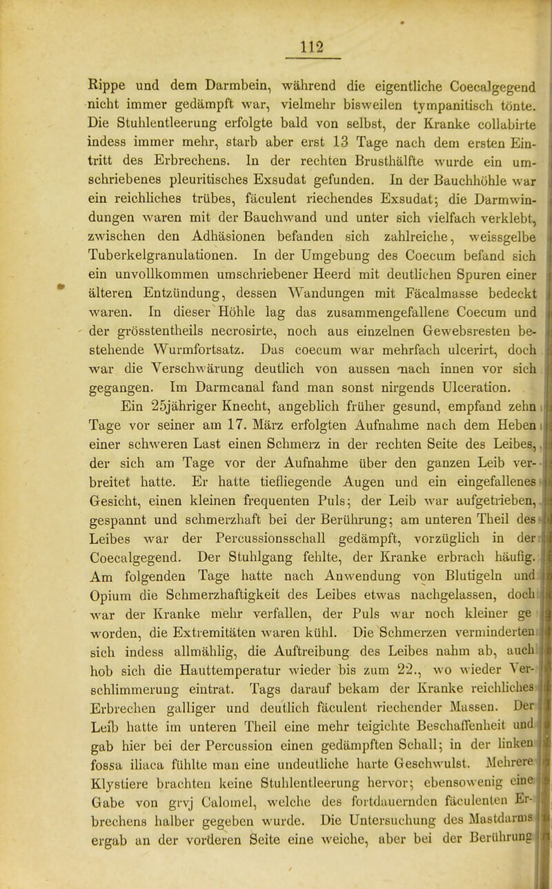 Rippe und dem Darmbein, während die eigentliche Coecalgegend nicht immer gedämpft war, vielmehr bisweilen tympanitisch tönte. Die Stuhlentleerung erfolgte bald von selbst, der Kranke coUabirte indess immer mehr, starb aber erst 13 Tage nach dem ersten Ein- tritt des Erbrechens. In der rechten Brusthälfte wurde ein um- schriebenes pleuritisches Exsudat gefunden. In der Bauchhöhle war ein reichliches trübes, fäculent riechendes Exsudat; die Darmwin- dungen waren mit der Bauchwand und unter sich vielfach verklebt, zwischen den Adhäsionen befanden sich zahlreiche, weissgelbe Tuberkelgranulationen. In der Umgebung des Coecum befand sich ein unvollkommen umschriebener Heerd mit deuthchen Spuren einer älteren Entzündung, dessen Wandungen mit Fäcalmasse bedeckt waren. In dieser Höhle lag das zusammengefallene Coecum und der grösstentheils necrosirte, noch aus einzelnen Gewebsresten be- stehende Wurmfortsatz. Das coecum war mehrfach ulcerirt, doch war die Verschwärung deutlich von aussen Tiach innen vor sich gegangen. Im Darmcanal fand man sonst nirgends Ulceration. Ein 25jähriger Knecht, angeblich früher gesund, empfand zehn Tage vor seiner am 17. März erfolgten Aufnahme nach dem Heben einer schweren Last einen Schmerz in der rechten Seite des Leibes, der sich am Tage vor der Aufnahme über den ganzen Leib ver- breitet hatte. Er hatte tiefliegende Augen und ein eingefallenes Gesicht, einen kleinen frequenten Puls; der Leib war aufgetrieben, gespannt und schmerzhaft bei der Berührung; am unteren Theil des. Leibes war der Percussionsschall gedämpft, vorzüglich in der Coecalgegend. Der Stuhlgang fehlte, der lü-anke erbrach häufig.; Am folgenden Tage hatte nach Auwendung von Blutigeln und Opium die Schmerzhaftigkeit des Leibes etwas nachgelassen, doch war der Kranke mehr verfallen, der Puls war noch kleiner ge worden, die Extremitäten waren kühl. Die Schmerzen verminderten sich indess allmähhg, die Auftreibung des Leibes nahm ab, auchl hob sich die Hauttemperatur wieder bis zum 22., wo wieder Ver-r schlimmeruug eintrat. Tags darauf bekam der Kranke reichliches Erbrechen galliger und deutlich fäculent riechender Massen. Der Leib hatte im unteren Theil eine mehr teigichte Beschaffenheit un'' gab hier bei der Percussion einen gedämpften Schall; in der hnk fossa iUaea fühlte man eine undeutliche harte Geschwulst. Mehrerei Klystiere brachten keine Stuhlentleerung hervor; ebensowenig ein' Gabe von grvj Calomel, welche des fortdauernden fäculenten Er brechens halber gegeben wurde. Die Untersuchung des Mastdarm ergab an der vorderen Seite eine weiche, aber bei der Berührung