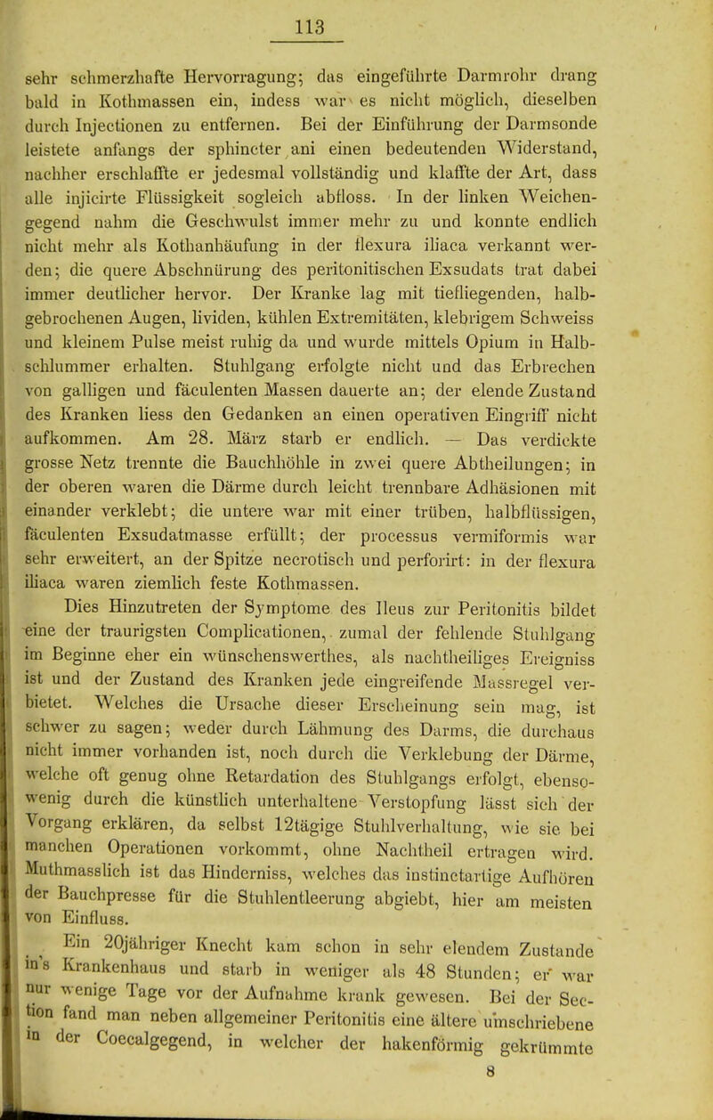 sehr schmerzhafte Hervorragung; das eingeführte Darmrohr drang bald in Kothmassen ein, indess war' es nicht möghch, dieselben durch Injectionen zu entfernen. Bei der Einführung der Darmsonde leistete anfangs der sphincter/ani einen bedeutenden Widerstand, nachher erschlaffte er jedesmal vollständig und klaffte der Art, dass alle injicirte Flüssigkeit sogleich abfloss. In der linken Weichen- gegend nahm die Gesclwuüst immer mehr zu und konnte endlich nicht mehr als Kothanhäufung in der tlexura ihaca verkannt wer- den; die quere Abschnürung des peritonitischen Exsudats trat dabei immer deutlicher hervor. Der Kranke lag mit tiefliegenden, halb- gebrochenen Augen, lividen, kühlen Extremitäten, klebrigem Schweiss und kleinem Pulse meist ruliig da und wurde mittels Opium in Halb- . Schlummer erhalten. Stuhlgang erfolgte nicht und das Erbrechen von galligen und fäculenten Massen dauerte an; der elende Zustand des Kranken liess den Gedanken an einen operativen Eingrifl' nicht aufkommen. Am 28. März starb er endlich. — Das verdickte grosse Netz trennte die Bauchhöhle in zwei quere Abtheilungen; in der oberen waren die Därme durch leicht trennbare Adhäsionen mit einander verklebt; die untere war mit einer trüben, halbflüssigen, fäculenten Exsudatmasse erfüllt; der processus vermiformis war sehr erweitert, an der Spitze necrotisch und perforirt: in der flexura iliaca waren ziemlich feste Kothmassen. Dies Hinzutreten der Symptome des Ileus zur Peritonitis bildet -eine der traurigsten Complicationen,. zumal der fehlende Stuhlgang im Beginne eher ein wünschenswerthes, als nachtheiliges Ereigniss ist und der Zustand des Kranken jede eingreifende Massregel ver- bietet. Welches die Ursache dieser Erscheinung sein mag, ist schwer zu sagen; weder durch Lähmung des Darms, die durchaus nicht immer vorhanden ist, noch durch die Verklebung der Därme, welche oft genug ohne Retardation des Stuhlgangs erfolgt, ebenso- wenig durch die künsthch unterhaltene Verstopfung lässt sieh der Vorgang erklären, da selbst 12tägige Stuhlverhaltung, wie sie bei manchen Operationen vorkommt, ohne Nachtheil ertragen wird. Muthmasslich ist das Hinderniss, welches das instinctartige Aufhören der Bauchpresse für die Stuhlentleerung abgiebt, hier am meisten von Einfluss. Ein 20jähriger Knecht kam schon in sehr elendem Zustande ins Krankenhaus und starb in weniger als 48 Stunden; er war nur wenige Tage vor der Aufnahme krank gewesen. Bei der Sec- hen fand man neben allgemeiner Peritonitis eine ältere umschriebene in der Coecalgegend, in welcher der hakenförmig gekrümmte 8