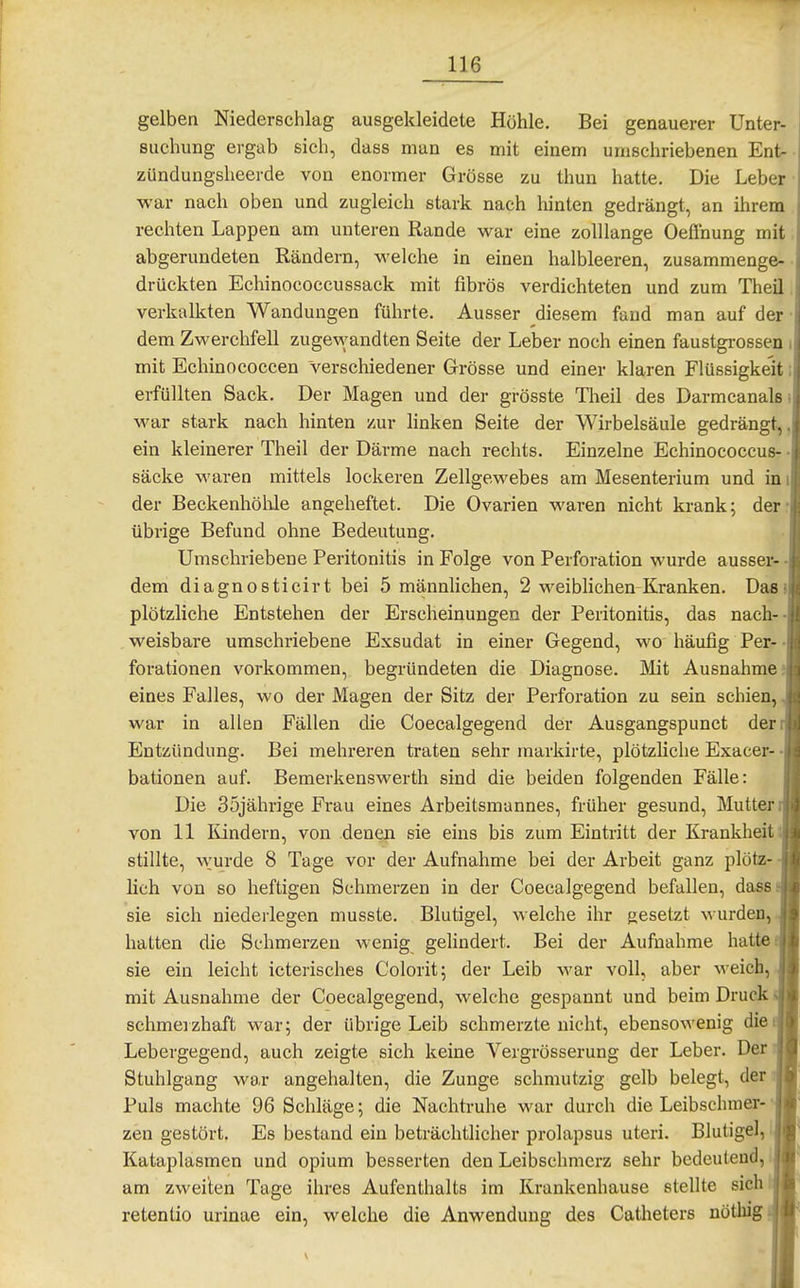 gelben Niederschlag ausgekleidete Höhle. Bei genauerer Unter- suchung ergab sich, dass man es mit einem umschriebenen Ent- zündungsheerde von enormer Grösse zu thun hatte. Die Leber war nach oben und zugleich stark nach hinten gedrängt, an ihrem rechten Lappen am unteren Rande war eine zolllange Oeffnung mit abgerundeten Rändern, welche in einen halbleeren, zusammenge- drückten Echinococcussack mit fibrös verdichteten und zum Theü verkalkten Wandungen führte. Ausser diesem faud man auf der • dem Zwerchfell zugewandten Seite der Leber noch einen faustgrossen i mit Echinococcen verschiedener Grösse und einer klaren Flüssigkeit; erfüllten Sack. Der Magen und der grösste Theil des Darmcanals i war stark nach hinten zur linken Seite der Wirbelsäule gedrängt,, ein kleinerer Theil der Därme nach rechts. Einzelne Echinococcus- • Säcke waren mittels lockeren Zellgewebes am Mesenterium und im der Beckenhölile angeheftet. Die Ovarien waren nicht krank; der: übrige Befund ohne Bedeutung. Umschriebene Peritonitis in Folge von Perforation wurde ausser- • dem diagnosticirt bei 5 männlichen, 2 weiblichen Kranken. Das» plötzliche Entstehen der Erscheinungen der Peritonitis, das nach-- weisbare umschriebene Exsudat in einer Gegend, wo häufig Per- • forationen vorkommen, begründeten die Diagnose. Mit Ausnahme? eines Falles, wo der Magen der Sitz der Perforation zu sein schien, war in allen Fällen die Coecalgegend der Ausgangspunct der Entzündung. Bei mehreren traten sehr markirte, plötzliche Exacer- • bationen auf. Bemerkenswerth sind die beiden folgenden Fälle: Die 35jährige Frau eines Arbeitsmannes, früher gesund, Mutter von 11 Tündern, von denen sie eins bis zum Eintritt der Krankheit stillte, wurde 8 Tage vor der Aufnahme bei der Arbeit ganz plötz- lich von so heftigen Schmerzen in der Coecalgegend befallen, dass. sie sich niederlegen musste. Blutigel, welche ihr gesetzt ^^•urden, hatten die Schmerzen wenig gelindert. Bei der Aufnahme hatte, sie ein leicht icterisches Colorit; der Leib war voll, aber weich,, mit Ausnahme der Coecalgegend, welche gespannt und beim Druck schmerzhaft war; der übrige Leib schmerzte nicht, ebensowenig die Lebergegend, auch zeigte sich keine Vergrösserung der Leber. Der Stuhlgang war angehalten, die Zunge schmutzig gelb belegt, der Puls machte 96 Schläge; die Nachtruhe war durch die Leibschmer- • zen gestört. Es bestand ein beträchtlicher prolapsus uteri. Blutigel, i Kataplasmen und opium besserten den Leibschmerz sehr bedeutend, am zweiten Tage ihres Aufenthalts im Krankenhause stellte sich retenlio urinae ein, welche die Anwendung des Catheters nöthig