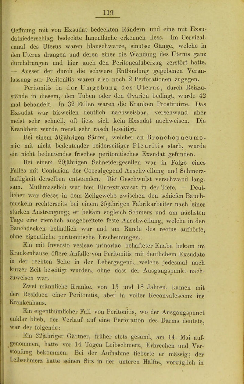 Oeftnung mit von Exsudat bedeckten Rändern und eine mit Exsu- datniederschlag bedeckte Innenfläche erkennen liess. Im Cervical- canal des Uterus waren blauschwarze, sinuöse Gänge, welche in den Uterus drangen und deren einer die Wandung des Uterus ganz durchdrungen und hier auch den Peritonealüberzug zerstört hatte. — Ausser der durch die schwere JEntbindung gegebenen Veran- lassung zur Peritonitis waren also noch 2 Perforationen zugegen. Peritonitis in der Umgebung des Uterus, durch Reizzu- stände in diesem, den Tuben oder den Ovarien bedingt, wurde 42 mal behandelt. In 32 Fällen waren die Kranken Prostituirte. Das Exsudat war bisweilen deutlich nachweisbar, verschwand aber meist sehr schnell, oft liess sich kein Exsudat nachweisen. Die Krankheit M'urde meist sehr rasch beseitigt. Bei einem 56jährigen Säufer, welcher an Bronchopneumo- nie mit nicht bedeutender beiderseitiger Pleuritis starb, wurde ein nicht bedeutendes frisches peritonitisches Exsudat gefunden. Bei einem 20jährigen Schneider'gesellen war in Folge eines FaUes mit Contusion der Coecalgegend Anschwellung und Schmerz- haftigkeit derselben entstanden. Die Geschwulst verschwand lang- sam. Muthmasslich war hier Blutextravasat in der Tiefe. — Deut- licher war dieses in dem Zellgewebe zwischen den schiefen Bauch- muskeln rechterseits bei einem 25jährigen Fabrikarbeiter nach einer starken Anstrengung; er bekam sogleich Schmerz und am nächsten Tage eine ziemhch ausgebreitete feste Anschwellung, welche in den Bauchdecken befindlich war und am Rande des rectus aufhörte, ohne eigenthche peritonitische Erscheinungen. Ein mit Inversio vesicae urinariae behafteter Knabe bekam im Krankenhause öftere Anfälle von Peritonitis mit deutlichem Exsudate in der rechten Seite in der Lebergegend, welche jedesmal nach kurzer Zeit beseitigt wurden, ohne dass der Ausgangspunkt nach- zuweisen war. Zwei männliche Kranke, von 13 und 18 Jahren, kamen mit den Residuen einer Peritonitis, aber in voller Reconvalescenz ins Krankenhaus. Ein eigenthümhcher Fall von Peritonitis, wo der Ausgangspunct unklar blieb, der Verlauf auf eine Perforation des Darms deutete, war der folgende: Ein 2-2jähriger Gärtner, früher stets gesund, am 14. Mai auf- ^genommen, hatte vor 14 Tagen Leibschmerz, Erbrechen und Ver- stopfung bekommen. Bei der Aufnahme fieberte er mässig; der Leibschmerz hatte seinen Sitz in der unteren Hälfte, vorzüglich in