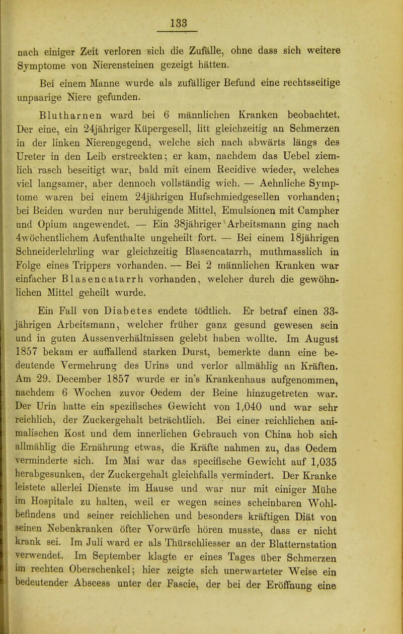 nach einiger Zeit verloren sich die Zufälle, ohne dass sich weitere Symptome von Nierensteinen gezeigt hätten. Bei einem Manne wurde als zufälliger Befund eine rechtsseitige unpaarige Niere gefunden. Blutharnen ward bei 6 männlichen Kranken beobachtet. Der eine, ein 24j ähriger Küpergesell, litt gleichzeitig an Schmerzen in der linken Nierengegend, welche sich nach abwärts längs des Ureter in den Leib erstreckten; er kam, nachdem das Uebel ziem- lich rasch beseitigt war, bald mit einem Recidive wieder, welches viel langsamer, aber dennoch vollständig wich. — Aehnliche Symp- tome waren bei einem 24jährigen Hufschmiedgesellen vorhanden; bei Beiden wurden nur beruhigende Mittel, Emulsionen mit Campher und Opium angewendet. — Ein 38jähriger' Arbeitsmann ging nach 4wöchentlichem Aufenthalte ungeheilt fort. — Bei einem 18jährigen Schneiderlehrhng war gleichzeitig Blasencatarrh, muthmasslich in Folge eines Trippers vorhanden. — Bei 2 männlichen Kranken war einfacher Blasencatarrh vorhanden, welcher durch die gewöhn- lichen Mittel geheilt wurde. Ein Fall von Diabetes endete tödtlich. Er betraf einen 33- jährigen Arbeitsmann, welcher früher ganz gesund gewesen sein und in guten Aussenverhältnissen gelebt haben wollte. Im August 1857 bekam er auffallend starken Durst, bemerkte dann eine be- deutende Vermehrung des Urins und verlor allmählig an Kräften. Am 29. December 1857 wurde er in's Krankenhaus aufgenommen, nachdem 6 Wochen zuvor Oedem der Beine hinzugetreten war. Der Urin hatte ein spezifisches Gewicht von 1,040 und war sehr reichlich, der Zuckergehalt beträchtlich. Bei einer reichlichen ani- malischen Kost und dem innerlichen Gebrauch von China hob sich allmählig die Ernährung etwas, die Kräfte nahmen zu, das Oedem verminderte sich. Im Mai war das specifische Gewicht auf 1,035 herabgesunken, der Zuckergehalt gleichfalls vermindert. Der Kranke leistete allerlei Dienste im Hause und war nur mit einiger Mühe im Hospitale zu halten, weil er wegen seines scheinbaren Wohl- befindens und seiner reichlichen und besonders kräftigen Diät von seinen Nebenkranken öfter Vorwürfe hören musste, dass er nicht krank sei. Im Juli ward er als Thürschliesser an der Blatternstation vei-wendet. Im September klagte er eines Tages über Schmerzen im rechten Oberschenkel; hier zeigte sich unerwarteter Weise ein bedeutender Abscess unter der Fascie, der bei der Eröffnung eine i