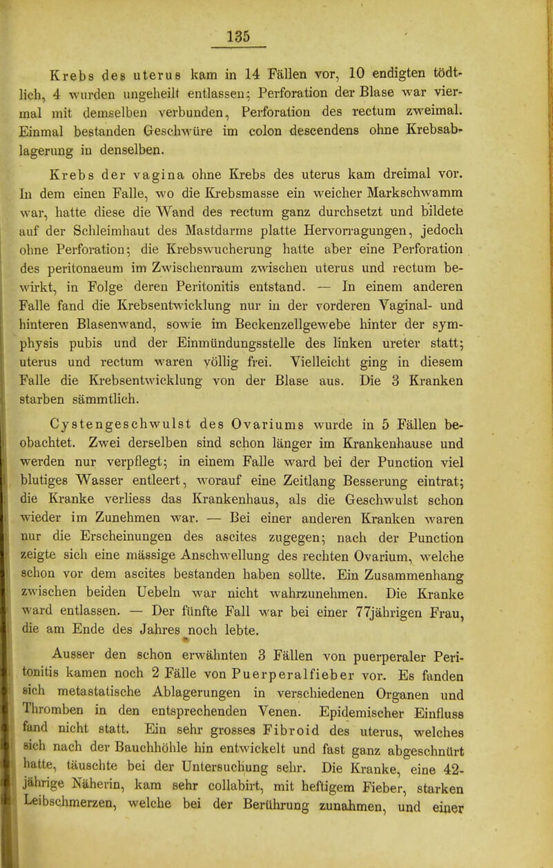 Krebs des uterue kam in 14 Fällen vor, 10 endigten tödt- lieh, 4 wurden imgeheilt entlassen; Perforation der Blase M'ar vier- mal mit demselben verbunden, Perforation des rectum zweimal. Einmal bestanden Geschwüre im colon deseendens ohne Krebsab- lagerung in denselben. Krebs der vagina ohne Krebs des uterus kam dreimal vor. In dem einen Falle, wo die Ki-ebsmasse ein weicher Markschwamm war, hatte diese die Wand des rectum ganz durchsetzt und bildete auf der Schleimhaut des Mastdarms platte Hervon-agungen, jedoch ohne Perforation; die Krebs Wucherung hatte aber eine Perforation des peritonaeum im Zwischenraum zwischen uterus und rectum be- wirkt, in Folge deren Peritonitis entstand. — In einem anderen Falle fand die Krebsentwicklung nur in der vorderen Vaginal- und hinteren Blasenwand, sowie im Beckenzellgewebe hinter der Sym- physis pubis und der Einmündungssteile des linken ureter statt; uterus und rectum waren völlig frei. Vielleicht ging in diesem Falle die Krebsentwicklung von der Blase aus. Die 3 Kranken starben sämmtlich. Cystengeschwulst des Ovariums wurde in 5 Fällen be- obachtet. Zwei derselben sind schon länger im Krankenhause und werden nur verpflegt; in einem Falle ward bei der Function viel blutiges Wasser entleert, worauf eine Zeitlang Besserung eintrat; die Kranke verhess das Krankenhaus, als die Geschwulst schon wieder im Zunehmen war. — Bei einer anderen Kranken waren nur die Erscheinungen des ascites zugegen; nach der Function zeigte sich eine massige Anschwellung des rechten Ovarium, welche schon vor dem ascites bestanden haben sollte. Ein Zusammenhang zwischen beiden Uebeln war nicht wahrzunehmen. Die Kranke ward entlassen. — Der fünfte Fall war bei einer 77jährigen Frau, die am Ende des Jahres noch lebte. » Ausser den schon erwähnten 3 Fällen von puerperaler Peri- tonitis kamen noch 2 Fälle von Puerperalfieber vor. Es fanden sich metastatische Ablagerungen in verschiedenen Organen und Thromben in den entsprechenden Venen. Epidemischer Einfluss fand nicht statt. Ein sehr grosses Fibroid des uterus, welches Mch nach der Bauchhöhle hin entwickelt und fast ganz abgeschnürt hatte, täuschte bei der Untersuchung sehr. Die Kranke, eine 42- jährige Näherin, kam sehr collabirt, mit heftigem Fieber, starken Leibschmerzen, welche bei der Berührung zunahmen, und einer