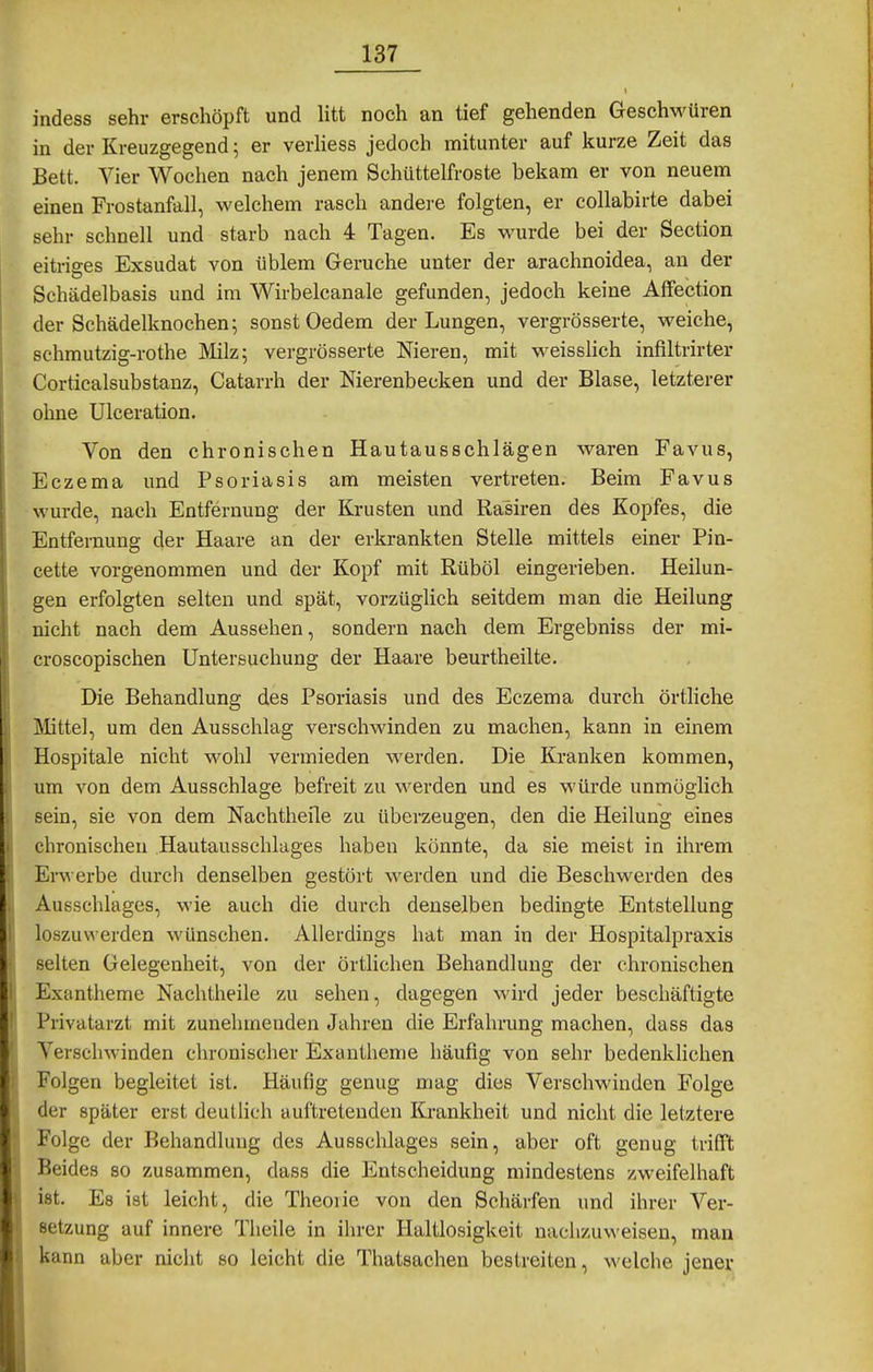 indess sehr erschöpft und litt noch an tief gehenden Geschwüren in der Kreuzgegend; er verliess jedoch mitunter auf kurze Zeit das Bett. Vier Wochen nach jenem Schüttelfroste bekam er von neuem einen Frostanfall, welchem rasch andei-e folgten, er collabirte dabei sehr schnell und starb nach 4 Tagen. Es wurde bei der Section eitriees Exsudat von üblem Gerüche unter der arachnoidea, an der Schädelbasis und im Wirbelcanale gefunden, jedoch keine AfFection der Schädelknochen; sonst Oedem der Lungen, vergrösserte, weiche, schmutzig-rothe JVIilz; vergrösserte Nieren, mit weisslich infiltrirter Corticalsubstanz, Catarrh der Nierenbecken und der Blase, letzterer ohne Ulceration. Von den chronischen Hautausschlägen waren Favus, Eczema und Psoriasis am meisten vertreten. Beim Favus wurde, nach Entfernung der Krusten und Rasiren des Kopfes, die Entfernung der Haare an der erkrankten Stelle mittels einer Pin- cette vorgenommen und der Kopf mit Rüböl eingerieben. Heilun- gen erfolgten selten und spät, vorzüglich seitdem man die Heilung nicht nach dem Aussehen, sondern nach dem Ergebniss der mi- croscopischen Untersuchung der Haare beurtheilte. Die Behandlung des Psoriasis und des Eczema durch örtliche Mittel, um den Ausschlag verschwinden zu machen, kann in einem Hospitale nicht wohl vermieden werden. Die Kranken kommen, um von dem Ausschlage befreit zu werden und es würde unmöglich sein, sie von dem Nachtheile zu überzeugen, den die Heilung eines chronischen Hautausschlages haben könnte, da sie meist in ihrem Erwerbe durch denselben gestört werden und die Beschwerden des Ausschlages, wie auch die durch denselben bedingte Entstellung loszuw erden wünschen. Allerdings hat man in der Hospitalpraxis selten Gelegenheit, von der örtlichen Behandlung der chronischen Exantheme Nachlheile zu sehen, dagegen wird jeder beschäftigte Privatarzt mit zunehmenden Jahren die Erfahrung machen, dass das Verschwinden chronischer Exantheme häufig von sehr bedenklichen Folgen begleitet ist. Häufig genug mag dies Verschwinden Folge der später erst deutlich auftretenden Krankheit und nicht die letztere Folge der Behandlung des Ausschlages sein, aber oft genug trifft Beides so zusammen, dass die Entscheidung mindestens zweifelhaft ist. Es ist leicht, die Theoiie von den Schärfen und ihrer Ver- setzung auf innere Theile in ihrer Haltlosigkeit nachzuvA eisen, man kann aber nicht so leicht die Thatsachen bestreiten, welche jener