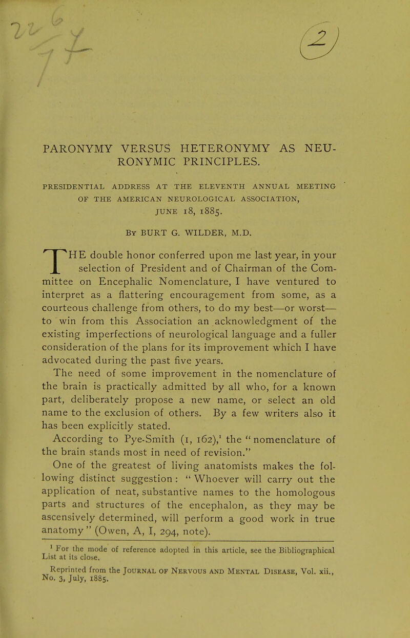 PARONYMY VERSUS HETERONYMY AS NEU- RONYMIC PRINCIPLES. PRESIDENTIAL ADDRESS AT THE ELEVENTH ANNUAL MEETING OF THE AMERICAN NEUROLOGICAL ASSOCIATION, JUNE l8, 1885. By BURT G. WILDER, M.D. THE double honor conferred upon me last year, in your selection of President and of Chairman of the Com- mittee on Encephalic Nomenclature, I have ventured to interpret as a flattering encouragement from some, as a courteous challenge from others, to do my best—or worst— to win from this Association an acknowledgment of the existing imperfections of neurological language and a fuller consideration of the plans for its improvement which I have advocated during the past five years. The need of some improvement in the nomenclature of the brain is practically admitted by all who, for a known part, deliberately propose a new name, or select an old name to the exclusion of others. By a few writers also it has been explicitly stated. According to Pye-Smith (i, 162),* the nomenclature of the brain stands most in need of revision. One of the greatest of living anatomists makes the fol- lowing distinct suggestion :  Whoever will carry out the application of neat, substantive names to the homologous parts and structures of the encephalon, as they may be ascensively determined, will perform a good work in true anatomy  (Owen, A, I, 294, note). ■ For the mode of reference adopted in this article, see the Bibliographical List at its close. Reprinted from the Journal of Nervous and Mental Disease, Vol. xii.. No. 3, July, 1885.