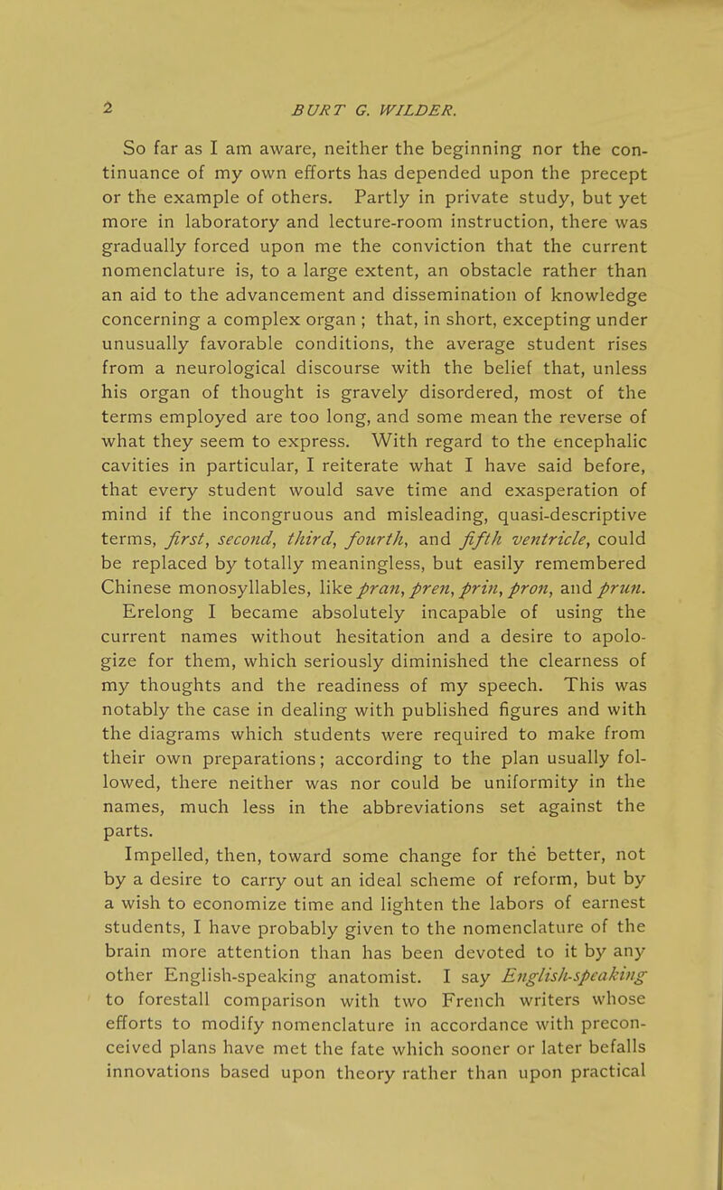 1 So far as I am aware, neither the beginning nor the con- tinuance of my own efforts has depended upon the precept or the example of others. Partly in private study, but yet more in laboratory and lecture-room instruction, there was gradually forced upon me the conviction that the current nomenclature is, to a large extent, an obstacle rather than an aid to the advancement and dissemination of knowledge concerning a complex organ ; that, in short, excepting under unusually favorable conditions, the average student rises from a neurological discourse with the belief that, unless his organ of thought is gravely disordered, most of the terms employed are too long, and some mean the reverse of what they seem to express. With regard to the encephalic cavities in particular, I reiterate what I have said before, that every student would save time and exasperation of mind if the incongruous and misleading, quasi-descriptive terms, first, second, third, fourth, and fifth ventricle, could be replaced by totally meaningless, but easily remembered Chinese monosyllables, like pran, pren, prin, pron, and prtm. Erelong I became absolutely incapable of using the current names without hesitation and a desire to apolo- gize for them, which seriously diminished the clearness of my thoughts and the readiness of my speech. This was notably the case in dealing with published figures and with the diagrams which students were required to make from their own preparations; according to the plan usually fol- lowed, there neither was nor could be uniformity in the names, much less in the abbreviations set against the parts. Impelled, then, toward some change for the better, not by a desire to carry out an ideal scheme of reform, but by a wish to economize time and lighten the labors of earnest students, I have probably given to the nomenclature of the brain more attention than has been devoted to it by any other English-speaking anatomist, I say English-speaking to forestall comparison with two French writers whose efforts to modify nomenclature in accordance with precon- ceived plans have met the fate which sooner or later befalls innovations based upon theory rather than upon practical