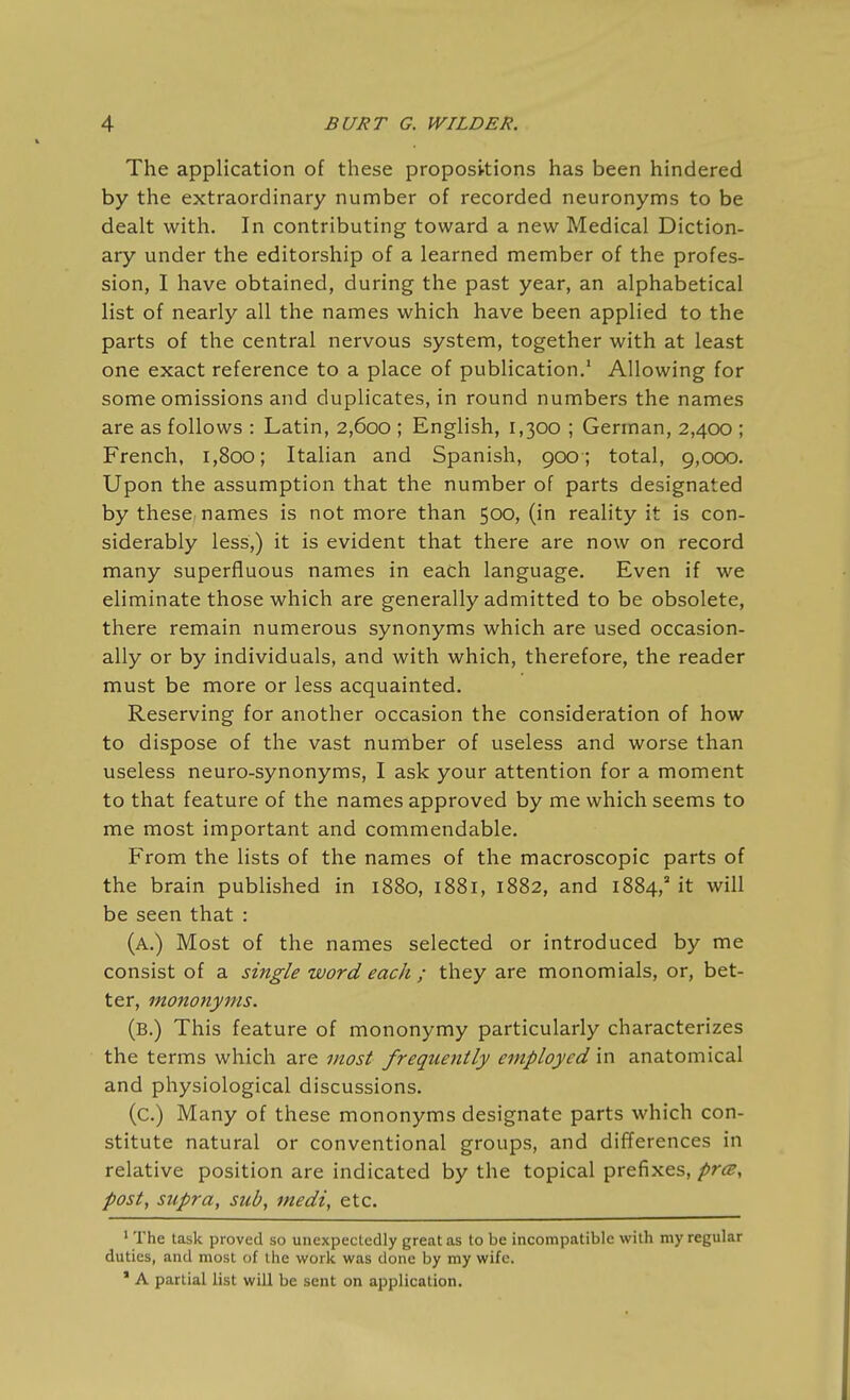 The application of these propositions has been hindered by the extraordinary number of recorded neuronyms to be dealt with. In contributing toward a new Medical Diction- ary under the editorship of a learned member of the profes- sion, I have obtained, during the past year, an alphabetical list of nearly all the names which have been applied to the parts of the central nervous system, together with at least one exact reference to a place of publication.' Allowing for some omissions and duplicates, in round numbers the names are as follows : Latin, 2,600 ; English, 1,300 ; German, 2,400 ; French, 1,800; Italian and Spanish, 900; total, 9,000. Upon the assumption that the number of parts designated by these, names is not more than 500, (in reality it is con- siderably less,) it is evident that there are now on record many superfluous names in each language. Even if we eliminate those which are generally admitted to be obsolete, there remain numerous synonyms which are used occasion- ally or by individuals, and with which, therefore, the reader must be more or less acquainted. Reserving for another occasion the consideration of how to dispose of the vast number of useless and worse than useless neuro-synonyms, I ask your attention for a moment to that feature of the names approved by me which seems to me most important and commendable. From the lists of the names of the macroscopic parts of the brain published in 1880, 1881, 1882, and 1884,' it will be seen that : (a.) Most of the names selected or introduced by me consist of a single word each ; they are monomials, or, bet- ter, mononyms. (b.) This feature of mononymy particularly characterizes the terms which are most frequently employed in anatomical and physiological discussions. (c.) Many of these mononyms designate parts which con- stitute natural or conventional groups, and differences in relative position are indicated by the topical prefixes, pra, post, supra, sub, medi, etc. ' The task proved so unexpectedly great as to be incompatible with my regular duties, and most of the work was done by my wife. * A partial list will be sent on application.