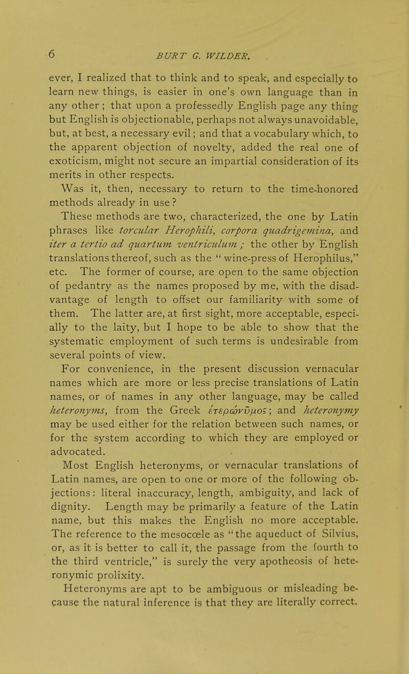ever, I realized that to think and to speak, and especially to learn new things, is easier in one's own language than in any other; that upon a professedly English page any thing but English is objectionable, perhaps not always unavoidable, but, at best, a necessary evil; and that a vocabulary which, to the apparent objection of novelty, added the real one of exoticism, might not secure an impartial consideration of its merits in other respects. Was it, then, necessary to return to the time-honored methods already in use? These methods are two, characterized, the one by Latin phrases like torcular Herophili, corpora guadrigemina, and iter a tertio ad quartum ventriculuni ; the other by English translations thereof, such as the  wine-press of Herophilus, etc. The former of course, are open to the same objection of pedantry as the names proposed by me, with the disad- vantage of length to offset our familiarity with some of them. The latter are, at first sight, more acceptable, especi- ally to the laity, but I hope to be able to show that the systematic employment of such terms is undesirable from several points of view. For convenience, in the present discussion vernacular names which are more or less precise translations of Latin names, or of names in any other language, may be called heteronyms, from the Greek erspcovv/xo?; and heteronyniy may be used either for the relation between such names, or for the system according to which they are employed or advocated. Most English heteronyms, or vernacular translations of Latin names, are open to one or more of the following ob- jections: literal inaccuracy, length, ambiguity, and lack of dignity. Length may be primarily a feature of the Latin name, but this makes the English no more acceptable. The reference to the mesocoele as the aqueduct of Silvius, or, as it is better to call it, the passage from the fourth to the third ventricle, is surely the very apotheosis of hete- ronymic prolixity. Heteronyms are apt to be ambiguous or misleading be- cause the natural inference is that they are literally correct.