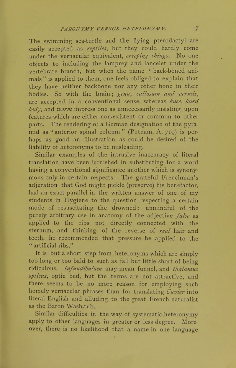 The swimming sea-turtle and the flying pterodactyl are easily accepted as reptiles, but they could hardly come under the vernacular equivalent, creeping things. No one objects to including the lamprey and lancelet under the vertebrate branch, but when the name  back-boned ani- mals  is applied to them, one feels obliged to explain that they have neither backbone nor any other bone in their bodies. So with the brain; genu, callosum and vermis, are accepted in a conventional sense, whereas knee, hard body, and worm impress one as unnecessarily insisting upon features which are either non-existent or common to other parts. The rendering of a German designation of the pyra- mid as  anterior spinal column  (Putnam, A, 719) is per- haps as good an illustration as could be desired of the liability of heteronyms to be misleading. Similar examples of the intrusive inaccuracy of literal translation have been furnished in substituting for a word having a conventional significance another which is synony- mous only in certain respects. The grateful Frenchman's adjuration that God might pickle (preserve) his benefactor, had an exact parallel in the written answer of one of my students in Hygiene to the question respecting a certain mode of resuscitating the drowned: unmindful of the purely arbitrary use in anatomy of the adjective false as applied to the ribs not directly connected with the sternum, and thinking of the reverse of real hair and teeth, he recommended that pressure be applied to the  artificial ribs. It is but a short step from heteronyms which are simply too long or too bald to such as fall but little short of being ridiculous. Infundibulum may mean funnel, and thalamus opticus, optic bed, but the terms are not attractive, and there seems to be no more reason for employing such homely vernacular phrases than for translating Cuvier into literal English and alluding to the great French naturalist as the Baron Wash-tub. Similar difficulties in the way of systematic heteronymy apply to other languages in greater or less degree. More- over, there is no likelihood that a name in one language