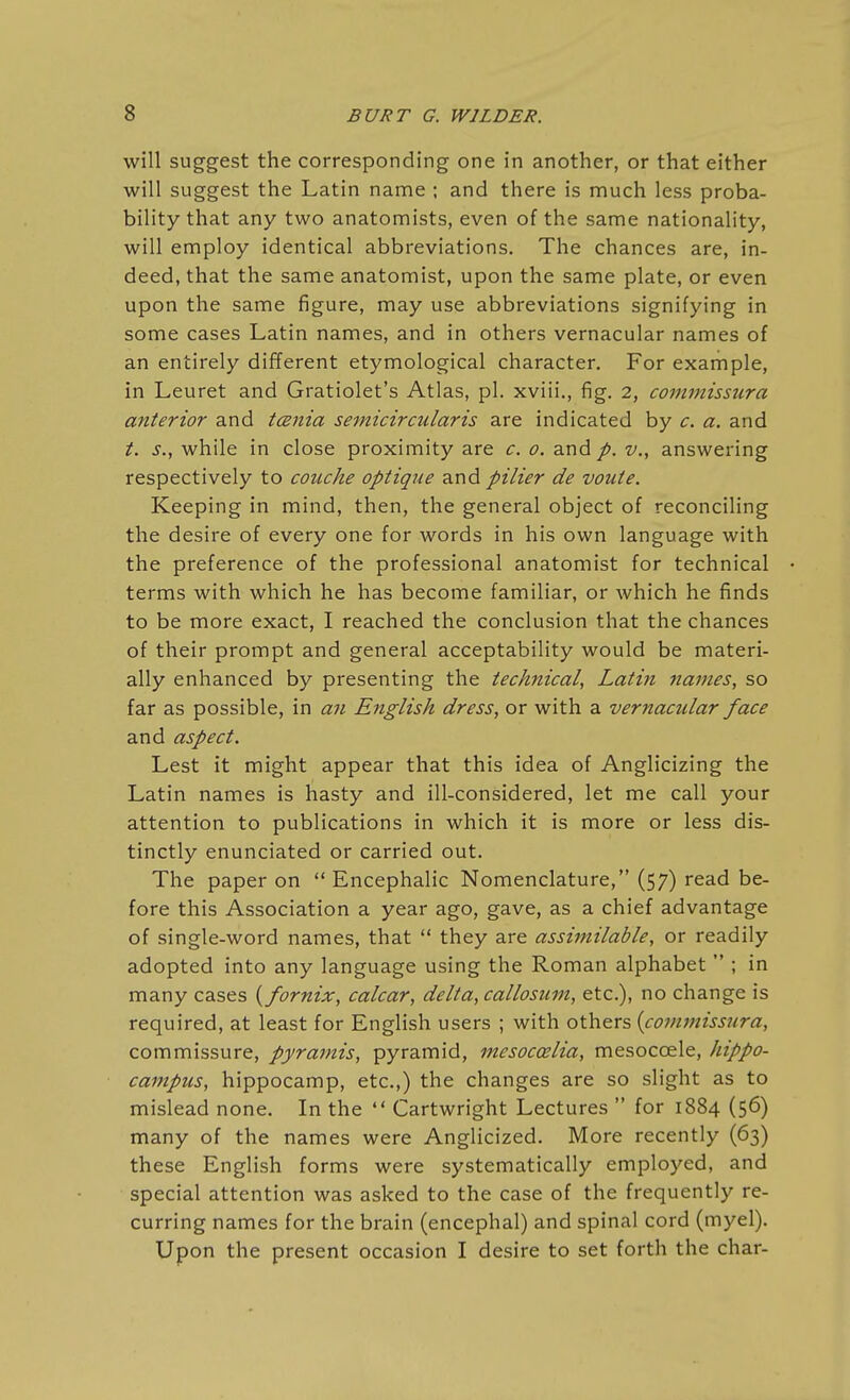 will suggest the corresponding one in another, or that either will suggest the Latin name ; and there is much less proba- bility that any two anatomists, even of the same nationality, will employ identical abbreviations. The chances are, in- deed, that the same anatomist, upon the same plate, or even upon the same figure, may use abbreviations signifying in some cases Latin names, and in others vernacular names of an entirely different etymological character. For example, in Leuret and Gratiolet's Atlas, pi. xviii., fig. 2, commissura anterior and tcBiiia semicircularis are indicated by c. a. and t. s., while in close proximity are c. 0. and p. v., answering respectively to coiiche optique and pilier de voute. Keeping in mind, then, the general object of reconciling the desire of every one for words in his own language with the preference of the professional anatomist for technical terms with which he has become familiar, or which he finds to be more exact, I reached the conclusion that the chances of their prompt and general acceptability would be materi- ally enhanced by presenting the technical, Latin names, so far as possible, in an English dress, or with a vernacular face and aspect. Lest it might appear that this idea of Anglicizing the Latin names is hasty and ill-considered, let me call your attention to publications in which it is more or less dis- tinctly enunciated or carried out. The paper on  Encephalic Nomenclature, (57) read be- fore this Association a year ago, gave, as a chief advantage of single-word names, that  they are assimilable, or readily adopted into any language using the Roman alphabet  ; in many cases {fornix, calcar, delta, callosum, etc.), no change is required, at least for English users ; with others {commissura, commissure, pyramis, pyramid, mesoccelia, mesocoele, hippo- campus, hippocamp, etc.,) the changes are so slight as to mislead none. In the  Cartwright Lectures  for 1884 (56) many of the names were Anglicized. More recently (63) these English forms were systematically employed, and special attention was asked to the case of the frequently re- curring names for the brain (encephal) and spinal cord (myel). Upon the present occasion I desire to set forth the char-