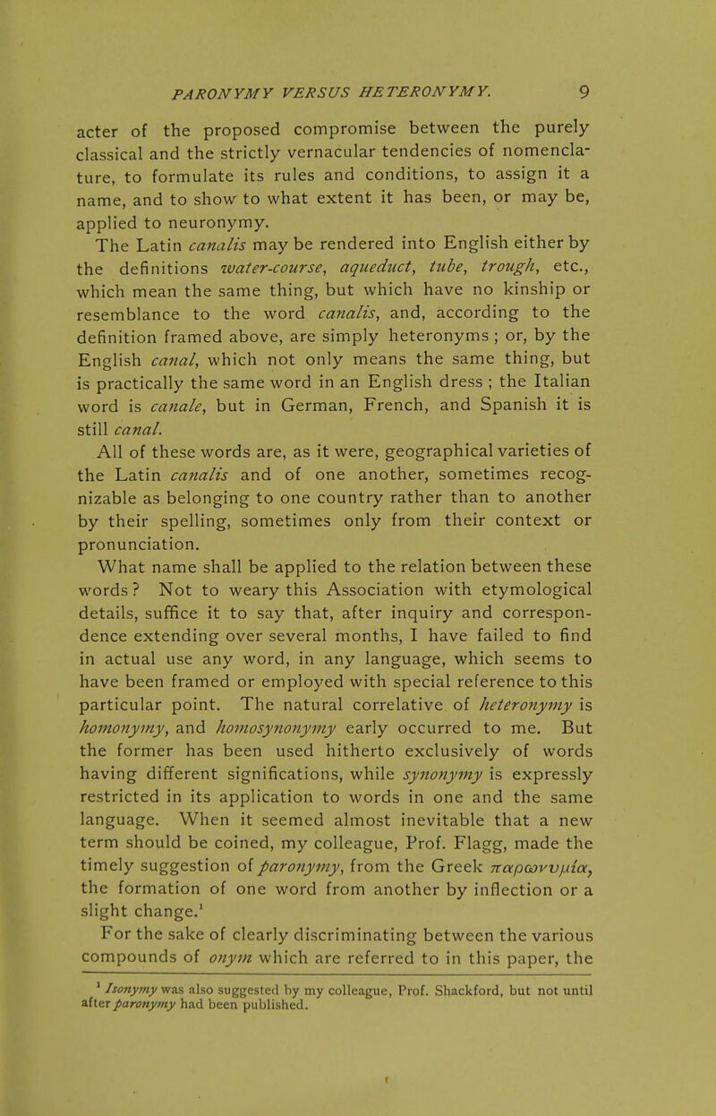 acter of the proposed compromise between the purely classical and the strictly vernacular tendencies of nomencla- ture, to formulate its rules and conditions, to assign it a name, and to show to what extent it has been, or may be, applied to neuronymy. The Latin canalis may be rendered into English either by the definitions water-course, aqueduct, tube, trough, etc., which mean the same thing, but which have no kinship or resemblance to the word canalis, and, according to the definition framed above, are simply heteronyms ; or, by the English catial, which not only means the same thing, but is practically the same word in an English dress ; the Italian word is canale, but in German, French, and Spanish it is still canal. All of these words are, as it were, geographical varieties of the Latin canalis and of one another, sometimes recog- nizable as belonging to one country rather than to another by their spelling, sometimes only from their context or pronunciation. What name shall be applied to the relation between these words ? Not to weary this Association with etymological details, sufifice it to say that, after inquiry and correspon- dence extending over several months, I have failed to find in actual use any word, in any language, which seems to have been framed or employed with special reference to this particular point. The natural correlative of heteronyiny is homonymy, and homosynonyiny early occurred to me. But the former has been used hitherto exclusively of words having different significations, while synonymy is expressly restricted in its application to words in one and the same language. When it seemed almost inevitable that a new term should be coined, my colleague. Prof. Flagg, made the timely suggestion of paro7iyiny, from the Greek TtapaovvjAia, the formation of one word from another by inflection or a slight change.' For the sake of clearly discriminating between the various compounds of onym which are referred to in this paper, the ' Isonymy was also suggested by my colleague, Prof. Shackford, but not until after paronyrny had been published. !