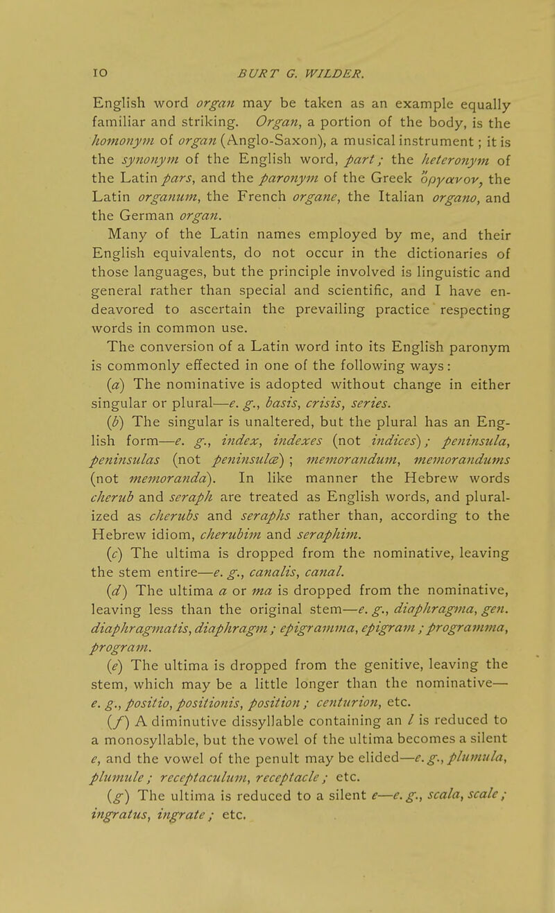 English word organ may be taken as an example equally familiar and striking. Organ, a portion of the body, is the homonym of organ (Anglo-Saxon), a musical instrument; it is the synonym of the English word, part; the heteronym of the Latin pars, and the paronym of the Greek opyavov, the Latin organum, the French organe, the Italian organo, and the German organ. Many of the Latin names employed by me, and their English equivalents, do not occur in the dictionaries of those languages, but the principle involved is linguistic and general rather than special and scientific, and I have en- deavored to ascertain the prevailing practice respecting words in common use. The conversion of a Latin word into its English paronym is commonly effected in one of the following ways: {a) The nominative is adopted without change in either singular or plural—e. g., basis, crisis, series. (J?) The singular is unaltered, but the plural has an Eng- lish form—e. g., index, indexes (not indices^; peninsula, peninsulas (not peninsulce) ; memorandum, memorandums (not memoranda). In like manner the Hebrew words cherub and seraph are treated as English words, and plural- ized as cherubs and seraphs rather than, according to the Hebrew idiom, cherubim and seraphim. {c) The ultima is dropped from the nominative, leaving the stem entire—e. g, canalis, canal. {d) The ultima a or ma is dropped from the nominative, leaving less than the original stem—e. g., diaphragma, gen. diaphragmatis, diaphragm ; epigramma, epigram ;programma, program. {e) The ultima is dropped from the genitive, leaving the stem, which may be a little longer than the nominative— e. g., positio, positionis, positioti; centurion, etc. (/) A diminutive dissyllable containing an / is reduced to a monosyllable, but the vowel of the ultima becomes a silent e, and the vowel of the penult may be elided—e. g., plumula, plumule ; receptaculum, receptacle ; etc. (^) The ultima is reduced to a silent e—e.g., scala, scale; ingratus, ingrate; etc.