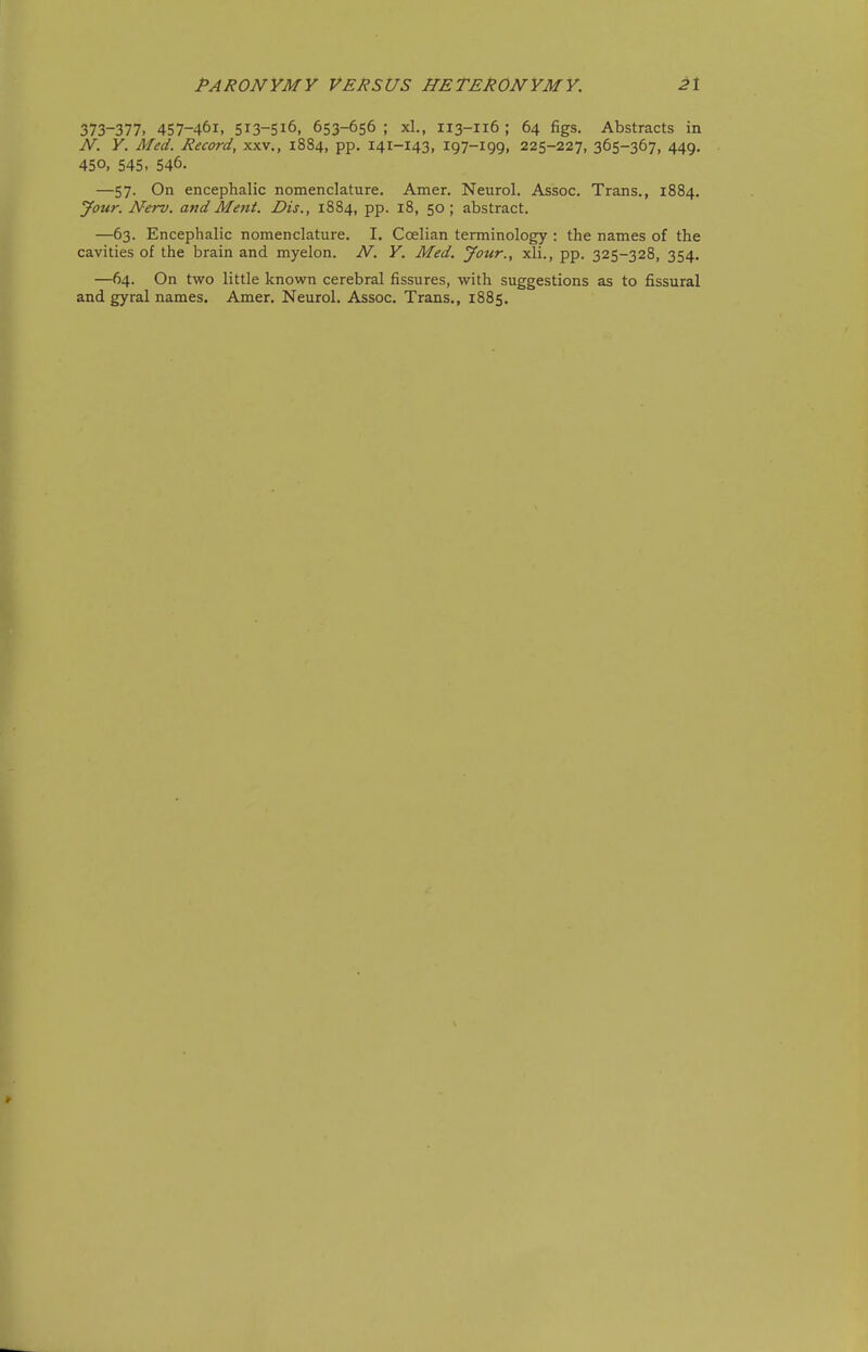 373-377. 457-461. 513-516, 653-656 ; xl., 113-116 ; 64 figs. Abstracts in N. Y. Med. Record, xxv., 1884, pp. 141-143, 197-199, 225-227, 365-367, 449. 450, 545. 546. —57. On encephalic nomenclature. Amer. Neurol. Assoc. Trans., 1884. Jour. Nerv. and Ment. Dis., 1884, pp. 18, 50; abstract. —63. Encephalic nomenclature. I. Coelian terminology : the names of the cavities of the brain and myelon. N. Y. Med. Jour., xli., pp. 325-328, 354. —64. On two little known cerebral fissures, with suggestions as to fissural