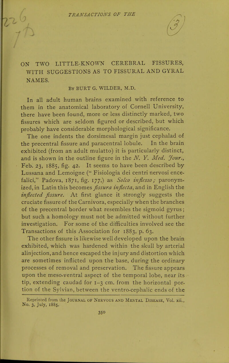 TRANSACTIONS OF THE ON TWO LITTLE-KNOWN CEREBRAL FISSURES, WITH SUGGESTIONS AS TO FISSURAL AND GYRAL NAMES. By BURT G. WILDER, M.D. In all adult human brains examined with reference to them in the anatomical laboratory of Cornell University, there have been found, more or less distinctly marked, two fissures which are seldom figured or described, but which probably have considerable morphological significance. The one indents the dorsimesal margin just cephalad of the precentral fissure and paracentral lobule. In the brain exhibited (from an adult mulatto) it is particularly distinct, and is shown in the outline figure in the N. Y. Med. jfour., Feb. 23, 1885, fig. 42. It seems to have been described by Lussana and Lemoigne ( Fisiologia dei centri nervosi ence- falici, Padova, 1871, fig. 177,) as Solco inflesso; paronym- ized, in Latin this becomes fissura inflecta, and in English the inflected fissure. At first glance it strongly suggests the cruciate fissure of the Carnivora, especially when the branches of the precentral border what resembles the sigmoid gyrus; but such a homology must not be admitted without further investigation. For some of the difficulties involved see the Transactions of this Association for 1883, p. 63. The other fissure is likewise well developed upon the brain exhibited, which was hardened within the skull by arterial alinjection, and hence escaped the injury and distortion which are sometimes inflicted upon the base, during the ordinary processes of removal and preservation. The fissure appears upon the meso-ventral aspect of the temporal lobe, near its tip, extending caudad for 1-3 cm. from the horizontal por- tion of the Sylvian, between the ventro-cephalic ends of the Reprinted from the Journal OF Nervous and Mkntal Disease, Vol. xii., No. 3, July, 1885.