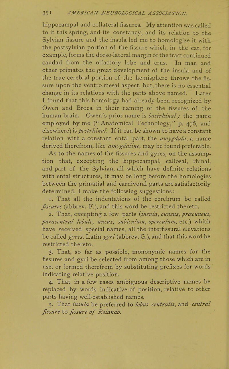 hippocampal and collateral fissures. My attention was called to it this spring, and its constancy, and its relation to the Sylvian fissure and the insula led me to homologize it with the postsylvian portion of the fissure which, in the cat, for example, forms the dorso-lateral margin of the tract continued caudad from the olfactory lobe and crus. In man and other primates the great development of the insula and of the true cerebral portion of the hemisphere throws the fis- sure upon the ventro-mesal aspect, but, there is no essential change in its relations with the parts above named. Later I found that this homology had already been recognized by Owen and Broca in their naming of the fissures of the human brain. Owen's prior name is basirhinal; the name employed by me (Anatomical Technology, p. 496, and elsewhere) is postrhinal. If it can be shown to have a constant relation with a constant ental part, the amygdala^ a name derived therefrom, like amygdaline, may be found preferable. As to the names of the fissures and gyres, on the assump- tion that, excepting the hippocampal, callosal, rhinal, and part of the Sylvian, all which have definite relations with ental structures, it may be long before the homologies between the primatial and carnivoral parts are satisfactorily determined, I make the following suggestions: 1. That all the indentations of the cerebrum be called fissures (abbrev. F.), and this word be restricted thereto. 2. That, excepting a few parts {insula^ cuneus, precuneus, paracentral lobule, uncus, subiculum, operculum, etc.) which have received special names, all the interfissural elevations be called gyres, Latin gyri (abbrev. G.), and that this word be restricted thereto. 3. That, so far as possible, mononymic names for the fissures and gyri be selected from among those which are in use, or formed therefrom by substituting prefixes for words indicating relative position. 4. That in a few cases ambiguous descriptive names be replaced by words indicative of position, relative to other parts having well-established names. 5. That insula be preferred to lobus centralis, and central fissure to fissure of Rolando.