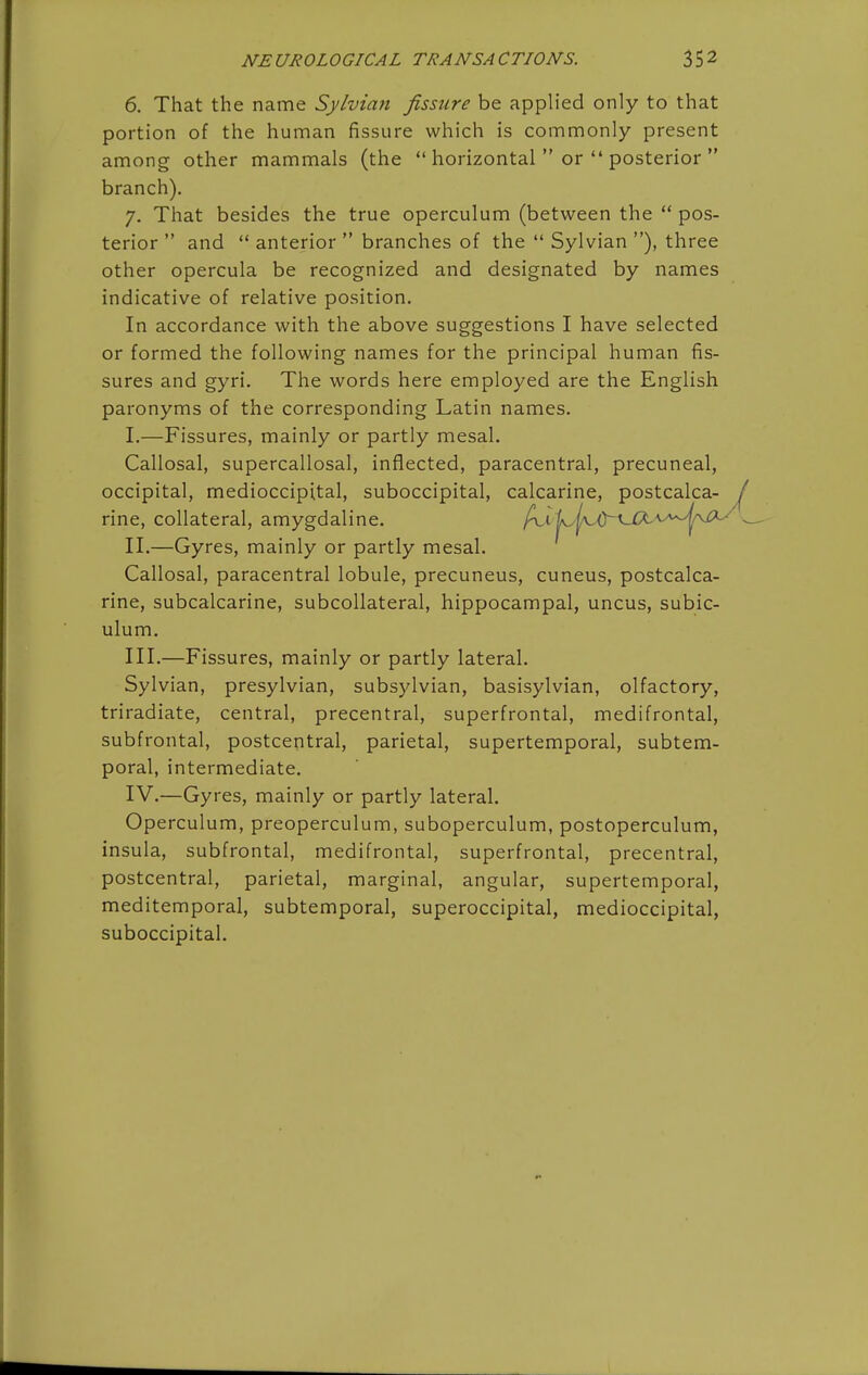 NEUROLOGICAL TRANSACTIONS. 6. That the name Sylvian fissure be applied only to that portion of the human fissure which is commonly present among other mammals (the  horizontal  or  posterior  branch), 7. That besides the true operculum (between the  pos- terior  and  anterior  branches of the  Sylvian ), three other opercula be recognized and designated by names indicative of relative position. In accordance with the above suggestions I have selected or formed the following names for the principal human fis- sures and gyri. The words here employed are the English paronyms of the corresponding Latin names. I. —Fissures, mainly or partly mesal. Callosal, supercallosal, inflected, paracentral, precuneal, occipital, medioccipital, suboccipital, calcarine, postcalca- rine, collateral, amygdaline. ^y.V^AJy^^JX^^^^'^^p^ II. —Gyres, mainly or partly mesal. Callosal, paracentral lobule, precuneus, cuneus, postcalca- rine, subcalcarine, subcollateral, hippocampal, uncus, subic- ulum. III. —Fissures, mainly or partly lateral. Sylvian, presylvian, subsylvian, basisylvian, olfactory, triradiate, central, precentral, superfrontal, medifrontal, subfrontal, postcentral, parietal, supertemporal, subtem- poral, intermediate. IV. —Gyres, mainly or partly lateral. Operculum, preoperculum, suboperculum, postoperculum, insula, subfrontal, medifrontal, superfrontal, precentral, postcentral, parietal, marginal, angular, supertemporal, meditemporal, subtemporal, superoccipital, medioccipital, suboccipital.