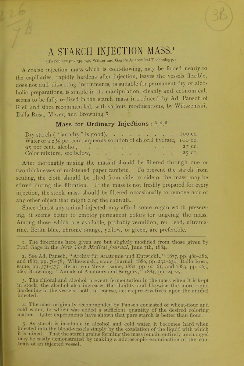 A STARCH INJECTION MASS.' (To replace pp. 139-140. Wilder and Gage's Anatomical Technology.) A coarse injection mass which is cold-flowing, may be forced nearly to the capillaries, rapidly hardens after injection, leaves the vessels flexible, does not dull dissecting instruments, is suitable for permanent dry or alco- holic preparations, is simple in its manipulation, cleanly and economical, seems to be fully realized in the starch mass introduced by Ad. Pansch of Kiel, and since recommen led, with various modifications, by Wikszemski, Dalla Rosa, Meyer, and Browning. 3 Mass for Ordinary Injecftions : ^,4 5 Dry starch ('' laundry is good) 100 cc. Water or a 2^ per cent, aqueous solution of chloral hydrate, 100 cc. 95 percent, alcohol, 25 cc. Color mixture, see below, 25 cc. After thoroughly mixing the mass Ft should be filtered through one or two thicknesses of moistened paper cambric. To prevent tlie starch from settling, the cloth should be tilted from side to side or the mass may be stirred during the filtration. If the mass is not freshly prepared for every injection, the stock mass should be filtered occasionally to remove hair or any other object that might clog the cannula. Since almost any animal injected may aflord some organ worth preserv- ing, it seems better to employ permanent colors for lingeing the mass. Among those which are available, probably vermilion, red lead, ultrama- rine, Berlin blue, chrome orange, yellow, or green, are preferable. 1. The directions here given are but slightly modified from those given by Prof. Gage in the Neiv York Medical Joiwnal, June 7th, 1884. 2. See Ad. Pansch,  Archiv fiir Anatomic und Entwickl., 1877, pp. 480-482, and 1881, pp. 76-78; Wikszemski, same journal, 1880, pp. 232-234; Dalla Rosa, same, PP.37T-377; Herni. von Meyer, same, 1882, pp. 60, 61, and 1883, pp. 265, 266; Browning, Annals of Anatomy and Surgery, 1884, pp. 24-25. 3. The chloral and alcohol prevent fermentation in the mass when it is kept in stock; the alcohol also increases the fluidity and likewise the more rapid hardening in the vessels; both, of course, act as preservatives upon the animal injected. 4. The mass originally recommended by Pansch consisted of wheat-flour and cold water, to which was added a sufficient qxiantity of the desired coloring matter. Later experiments have shown that pure starch is better than flour. 5. As starch is insoluble in alcohol and cold water, it becomes hard when injected into the blood-vessels simply by the exudation of the licjuid with which it is mixed. That the starch grains forming the mass remain entirely unchanged may be easily demonstrated by making a microscopic examination of the con- tents of an injected vcs.scl.
