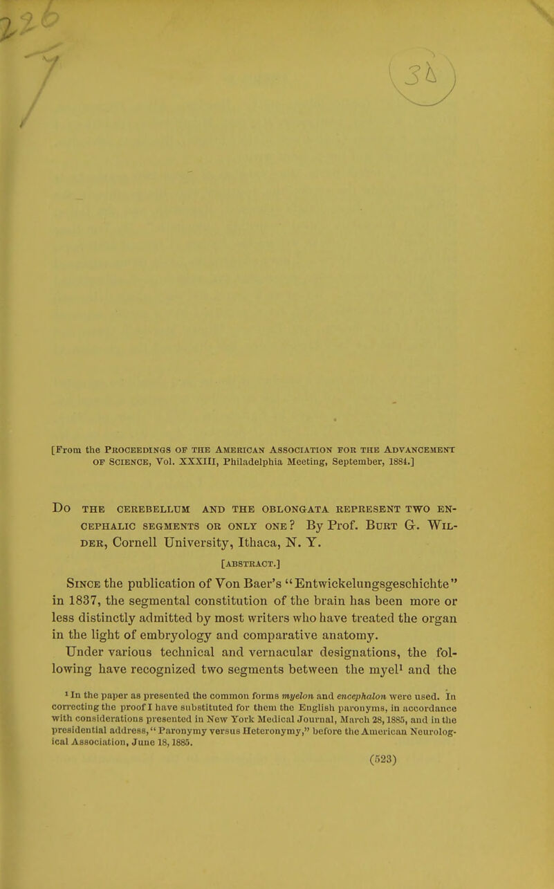 f [From the Proceedings op the American Association for the Advancement OP Science, Vol. XXXIII, Philadelphia Meeting, September, 1884.] DO THE CEREBELLUM AND THE OBLONGATA REPRESENT TWO EN- CEPHALIC SEGMENTS OR ONLY ONE ? By Prof. BURT (jr. WIL- DER, Cornell University, Ithaca, N. Y. [ABSTRACT.] Since the publication of Von Baer's Entwickelungsgeschichte in 1837, the segmental constitution of the brain has been more or less distinctly admitted by most writers who have treated the organ in the light of embryology and comparative anatomy. Under various technical and vernacular designations, the fol- lowing have recognized two segments between the myel1 and the 1 In the paper as presented the common forms myelon and encephalon were used. In correcting the proof I have substituted for them the English paronyms, in accordance with considerations presented in New York Medical Journal, March 28,1885, and in the presidential address, Paronymy versus Hetcronymy, before the American Neurolog- ical Association, June 18,1885.