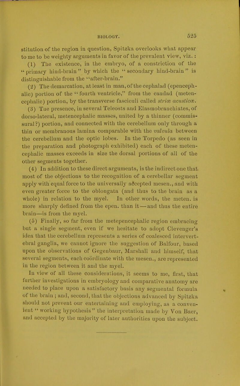 stitution of the region in question, Spitzka overlooks what appear to me to be weighty arguments in favor of the prevalent view, viz.: (1) The existence, in the embryo, of a constriction of the primary hind-brain by which the secondary hind-brain is distinguishable from the after-brain. (2) The demarcation, at least in man, of the cephalad (epenceph- alic) portion of the fourth ventricle, from the caudad (meten- cephalic) portion, by the transverse fasciculi called striae acusticce. (3) Tue presence, in several Teleosts and Elasmobranchiates, of dorso-lateral, metencephalic masses, united by a thinner (commis- sural?) portion, and connected with the cerebellum only through a thin or membranous lamina comparable with the valuula between the cerebellum and the optic lobes. In the Torpedo (as seen in the preparation and photograph exhibited) each of these meten- cephalic masses exceeds in size the dorsal portions of all of the other segments together. (4) In addition to these direct arguments, is the indirect one that most of the objections to the recognition of a cerebellar segment apply with equal force to the universally accepted mesen.,and with even greater force to the oblongata (and thus to the brain as a whole) in relation to the myel. In other words, the meten. is more sharply defined from the epen. than it — and thus the entire brain—is from the myel. (5) Finally, so far from the metepencephalic region embracing but a single segment, even if we hesitate to adopt Clevenger's idea that the cerebellum represents a series of coalesced intervert- ebral ganglia, we cannot ignore the suggestion of Balfour, based upon the observations of Gegenbaur, Marshall and himself, that several segments, each coordinate with the mesen., are represented in the region between it and the myel. In view of all these considerations, it seems to me, first, that further investigations in embryology and comparative anatomy are needed to place upon a satisfactory basis any segmental formula of the brain ; and, second, that the objections advanced by Spitzka should not prevent our entertaining and employing, as a conven- ient  working- hypothesis the interpretation made by Von Baer, and accepted by the majority of later authorities upon the subject.