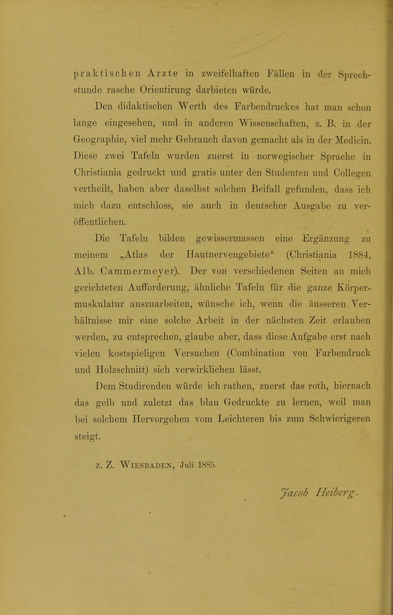 stunde rasche Orientirung darbieten würde. Den didaktischen Werth des Farbendruckes hat man schon lange eingesehen, und in anderen Wissenschaften, z. B. in der Geographie, viel mehr Grebrauch davon gemacht als in der Medicin. Diese zwei Tafeln wurden zuerst in norwegischer Sprache in Christiania gedruckt und gratis unter den Studenten und Collegen vertheilt, haben aber daselbst solchen Beifall gefunden, dass ich mich dazu entschloss, sie auch in deutscher Ausgabe zu ver- öffentlichen. Die Tafeln bilden gewissermassen eine Ergänzung zu meinem „Atlas der Hautnervengebiete (Christiania 1884, Alb. Cammermeyer). Der von verschiedenen Seiten an mich gerichteten Aufforderung, ähnliche Tafeln für die ganze Körper- muskulatur auszuarbeiten, wünsche ich, wenn die äusseren Ver- hältnisse mir eine solche Arbeit in der nächsten Zeit erlauben werden, zu entsprechen, glaube aber, dass diese Aufgabe erst nach vielen kostspieligen Versuchen (Combination von Farbendruck und Holzschnitt) sich verwirklichen lässt. Dem Studirenden würde ich rathen, zuerst das roth, hiernach das gelb und zuletzt das blau Gredruckte zu lernen, weil man bei solchem Hervorgehen vom Leichteren bis zum Schwierigeren steigt. z. Z. Wiesbaden, Juli 1885. Jacob Heiberg.