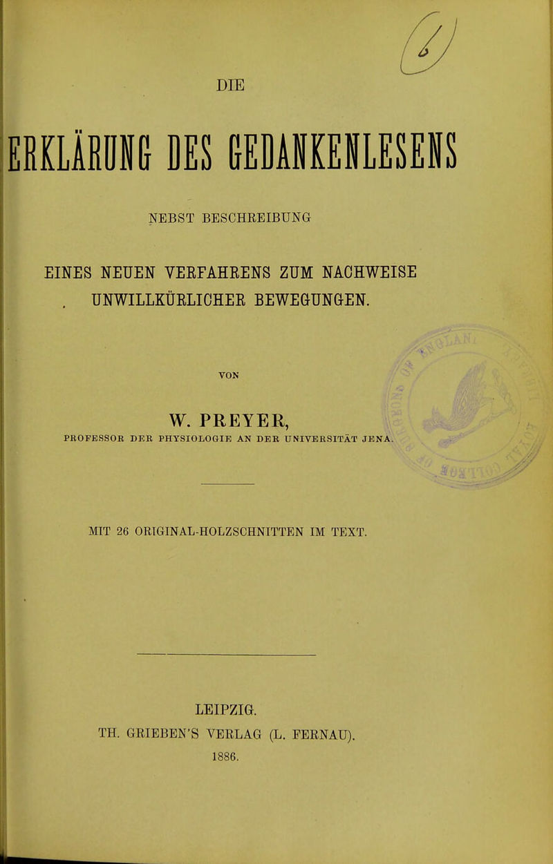 DIE mmm m gedankehlesens NEBST BESCHREIBUNG EINES NEUEN VERFAHRENS ZUM NACHWEISE . UNWILLKÜRLICHER BEWEGUNGEN. VON W. PREYER, PROFESSOR DER PHYSIOLOGIE AN DER UNIVERSITÄT JENA. MIT 26 ORIGINAL-HOLZSCHNITTEN IM TEXT. LEIPZIG. TH. GRIEBEN'S VERLAG (L. PERNAU). 1886.
