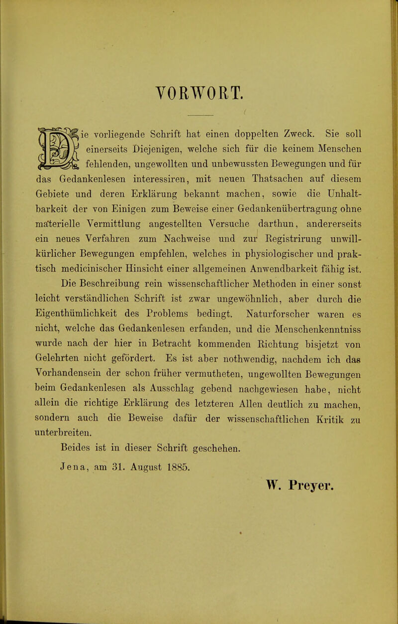 VORWORT. ie vorliegende Schrift hat einen doppelten Zweck. Sie soll einerseits Diejenigen, welche sich für die keinem Menschen fehlenden, ungewollten und unbewussten Bewegungen und für das Gedankenlesen interessiren, mit neuen Thatsachen auf diesem Gebiete und deren Erklärung bekannt machen, sowie die Unhalt- barkeit der von Einigen zum Beweise einer Gedankenübertragung ohne materielle Vermittlung angestellten Versuche darthun, andererseits ein neues Verfahren zum Nachweise und zur Registrirung unwill- kürlicher Bewegungen empfehlen, welches in physiologischer und prak- tisch medicinischer Hinsicht einer allgemeinen Anwendbarkeit fähig ist. Die Beschreibung rein wissenschaftlicher Methoden in einer sonst leicht verständlichen Schrift ist zwar ungewöhnlich, aber durch die Eigenthümlichkeit des Problems bedingt. Naturforscher waren es nicht, welche das Gedankenlesen erfanden, und die Menschenkenntniss wurde nach der hier in Betracht kommenden Richtung bisjetzt von Gelehrten nicht gefördert. Es ist aber nothwendig, nachdem ich das Vorhandensein der schon früher vermutheten, ungewollten Bewegungen beim Gedankenlesen als Ausschlag gebend nachgewiesen habe, nicht allein die richtige Erklärung des letzteren Allen deutlich zu machen, sondern auch die Beweise dafür der wissenschaftlichen Kritik zu unterbreiten. Beides ist in dieser Schrift geschehen. Jena, am 31. August 1885. W. Preyer.