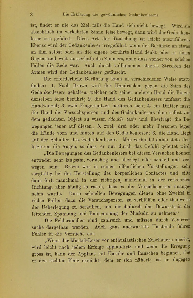 ist, findet er nie das Ziel, falls die Hand sich nicht bewegt. Wird sie absichtlich im verkehrten Sinne leise bewegt, dann wird der Gedanken» leser irre geführt. Diese Art der Täuschung ist leicht auszuführen. Ebenso wird der Gedankenleser irregeführt, wenn der Berührte an etwas an ihm selbst oder an die eigene berührte Hand denkt oder an einen Gegenstand weit ausserhalb des Zimmers, ohne dass vorher von solchen Fällen die Rede war. Auch durch vollkommen starres Strecken des Armes wird der Gedankenleser getäuscht. Die erforderliche Berührung kann in verschiedener Weise statt- finden: 1. Nach Brown wird der Handrücken gegen die Stirn des Gedankenlesers gehalten, welcher mit seiner anderen Hand die Finger derselben leise berührt; 2. die Hand des Gedankenlesers umfasst die Handwurzel; 3. zwei Fingerspitzen berühren sich; 4. ein Dritter fasst die Hand der Versuchsperson und des Gedankenlesers ohne selbst von dem gedachten Object zu wissen (double test) und überträgt die Be- wegungen jener auf diesen; 5. zwei, drei oder mehr Personen legen die Hände vorn und hinten auf den Gedankenleser; 6. die Hand liegt auf der Schulter deS' Gedankenlesers. Man verbindet dabei stets dem letzteren die Augen, so dass er nur durch das Gefühl geleitet wird. „Die Bewegungen des Gedankenlesers bei diesen Versuchen können entweder sehr langsam, vorsichtig und überlegt oder schnell und ver- wegen sein. Brown war in seinen öffentlichen Vorstellungen sehr sorgfältig bei der Herstellung des körperlichen Contactes und eilte dann fort, manchmal in der richtigen, manchmal in der verkehrten Richtung, aber häufig so rasch, dass es der Versuchsperson unange- nehm wurde. Diese schnellen Bewegungen dienen ohne Zweifel in vielen Fällen dazu die Versuchsperson zu verblüffen oder theilweise der üeberlegung zu berauben, um ihr dadurch das Bewusstsein der leitenden Spannung und Entspannung der Muskeln zu nehmen. Die Fehlerquellen sind zahlreich und müssen durch Vexirver- suche dargethan werden. Auch ganz unerwartete Umstände führen Fehler in die Versuche ein. „Wenn der Muskel-Leser vor enthusiastischen Zuschauern operirt, wird leicht nach jedem Erfolge applaudirt; und wenn die Erregung gross ist, kann der Applaus mit Unruhe und Rauschen beginnen, ehe er den rechten Platz erreicht, dem er sich nähert; ist er dagegen