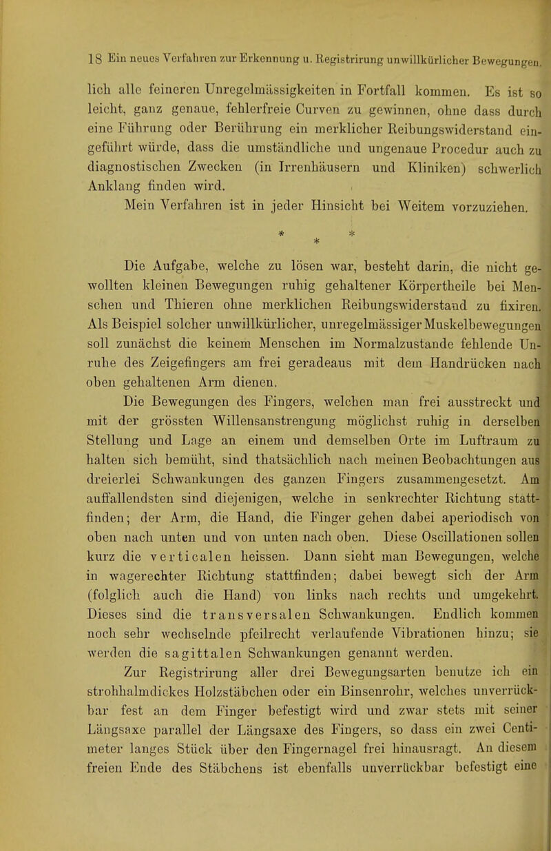 lieh alle feineren Unregelmässigkeiten in Fortfall kommen. Es ist so leicht, ganz genaue, fehlerfreie Curven zu gewinnen, ohne class durch eine Führung oder Berührung ein merklicher Reibungswiderstand ein- geführt würde, dass die umständliche und ungenaue Procedur auch zu diagnostischen Zwecken (in Irrenhäusern und Kliniken) schwerlich Anklang finden wird. Mein Verfahren ist in jeder Hinsicht bei Weitem vorzuziehen, j * * I Die Aufgabe, welche zu lösen war, besteht darin, die nicht ge- wollten kleinen Bewegungen ruhig gehaltener Körpertheile bei Men- schen und Thieren ohne merklichen Reibungswiderstand zu fixiren. Als Beispiel solcher unwillkürlicher, unregelmässiger Muskelbewegungen soll zunächst die keinem Menschen im Normalzustande fehlende Un- ruhe des Zeigefingers am frei geradeaus mit dem Handrücken nach oben gehaltenen Arm dienen. Die Bewegungen des Fingers, welchen man frei ausstreckt und mit der grössten Willensanstrengung möglichst ruhig in derselben Stellung und Lage an einem und demselben Orte im Luftraum zu halten sich bemüht, sind thatsächlich nach raeinen Beobachtungen aus dreierlei Schwankungen des ganzen Fingers zusammengesetzt. Am auffallendsten sind diejenigen, welche in senkrechter Richtung statt- finden; der Arm, die Hand, die Finger gehen dabei aperiodisch von oben nach unten und von unten nach oben. Diese Oscillationen sollen kurz die verticalen heissen. Dann sieht man Bewegungen, welche in wagerechter Richtung stattfinden; dabei bcAvegt sich der Arm (folglich auch die Hand) von links nach rechts und umgekehrt. Dieses sind die transversalen Schwankungen. Endlich kommen noch sehr wechselnde pfeilrecht verlaufende Vibrationen hinzu; sie werden die sagittalen Schwankungen genannt werden. Zur Registrirung aller drei Bewegungsarten benutze ich ein strohhalmdickes Holzstäbchen oder ein Binsenrohr, welches unverrück- bar fest an dem Finger befestigt wird und zwar stets mit seiner Längsaxe parallel der Längsaxe des Fingers, so dass ein zwei Centi- meter langes Stück über den Fingernagel frei hinausragt. An diesem freien Ende des Stäbchens ist ebenfalls unverrückbar befestigt eine