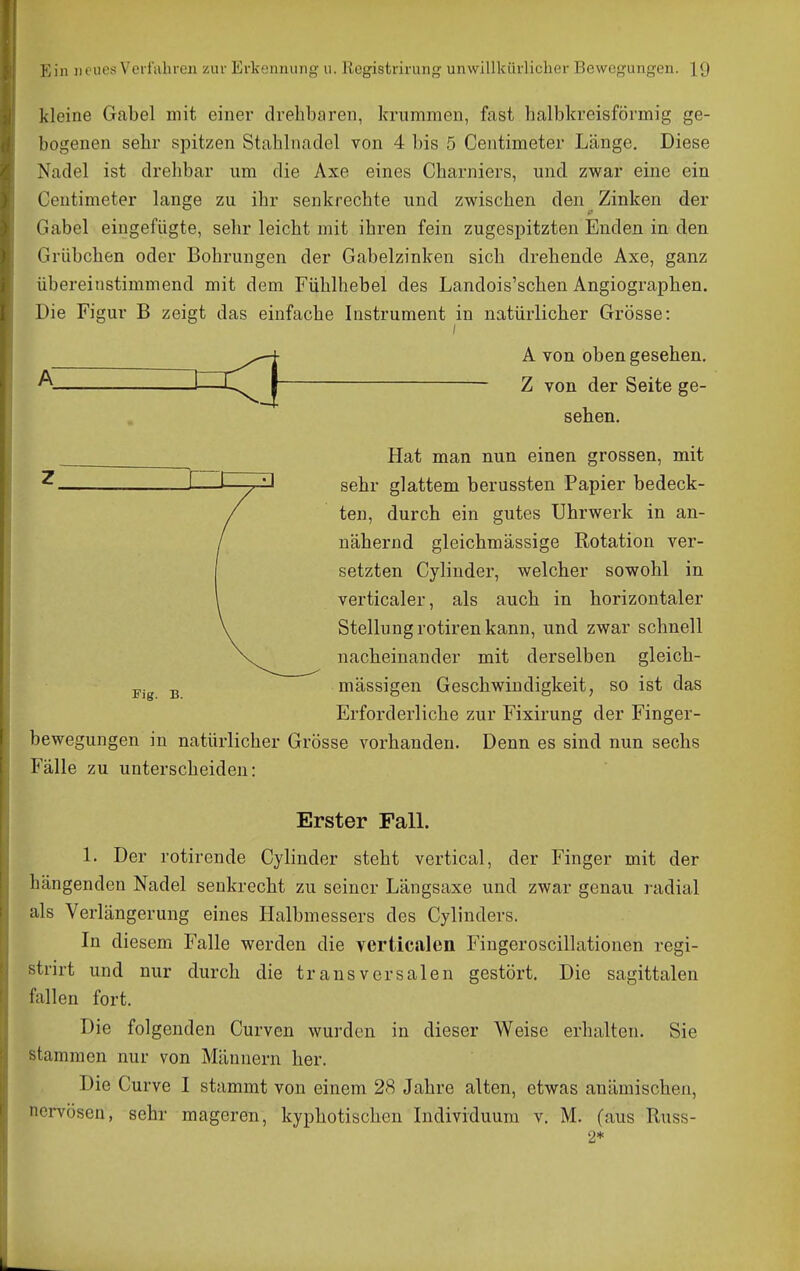 kleine Gabel mit einer drehbaren, krummen, fast halbkreisförmig ge- bogenen sehr spitzen Stahlnadel von 4 bis 5 Centimeter Länge. Diese Nadel ist drehbar um die Axe eines Charniers, und zwar eine ein Centimeter lange zu ihr senkrechte und zwischen den Zinken der Gabel eingefügte, sehr leicht mit ihren fein zugespitzten Enden in den Grübchen oder Bohrungen der Gabelzinken sich drehende Axe, ganz übereinstimmend mit dem Fühlhebel des Landois'schen Angiographen. Die Figur B zeigt das einfache Instrument in natürlicher Grösse: rig. B. bewegungen in natürlicher Grösse vorhanden Fälle zu unterscheiden: A von oben gesehen. Z von der Seite ge- sehen. Hat man nun einen grossen, mit sehr glattem berussten Papier bedeck- ten, durch ein gutes Uhrwerk in an- nähernd gleichmässige Rotation ver- setzten Cylinder, welcher sowohl in verticaler, als auch in horizontaler Stellung rotiren kann, und zwar schnell nacheinander mit derselben gleich- mässigen Geschwindigkeit, so ist das Erforderliche zur Fixirung der Finger- Denn es sind nun sechs Erster Fall. 1. Der rotirende Cylinder steht vertical, der Finger mit der liängenden Nadel senkrecht zu seiner Längsaxe und zwar genau radial als Verlängerung eines Halbmessers des Cylinders. In diesem Falle werden die vertic.alen Fingeroscillationen regi- strirt und nur durch die transversalen gestört. Die sagittalen fallen fort. Die folgenden Curven wurden in dieser Weise erhalten. Sie stammen nur von Männern her. Die Curve I stammt von einem 28 Jahre alten, etwas anämischen, nervösen, sehr mageren, kyphotischen Individuum v. M. (aus Russ- 2*