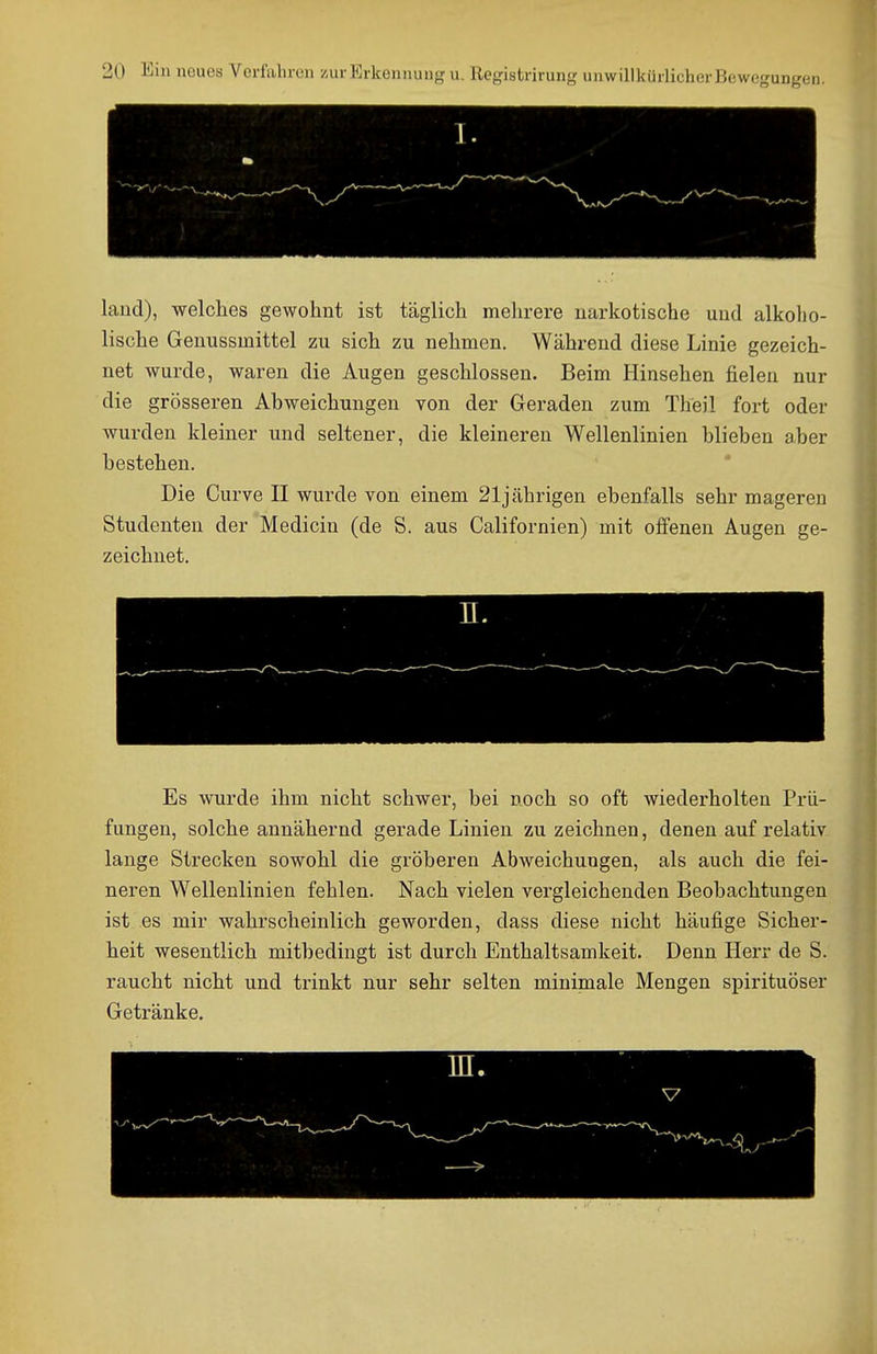 land), welches gewohnt ist täglich mehrere narkotische und alkolio- lische Genussmittel zu sich zu nehmen. Während diese Linie gezeich- net wurde, waren die Augen geschlossen. Beim Hinsehen fielen nur die grösseren Abweichungen von der Geraden zum Theil fort oder wurden kleiner und seltener, die kleineren Wellenlinien blieben aber bestehen. Die Curve II wurde von einem 21jährigen ebenfalls sehr mageren Studenten der Mediciu (de S. aus Californien) mit offenen Augen ge- zeichnet. Es wurde ihm nicht schwer, bei noch so oft wiederholten Prü- fungen, solche annähernd gerade Linien zu zeichnen, denen auf relativ lange Strecken sowohl die gröberen Abweichungen, als auch die fei- neren W^ellenlinien fehlen. Nach vielen vergleichenden Beobachtungen ist es mir wahrscheinlich geworden, dass diese nicht häufige Sicher- heit wesentlich mitbedingt ist durch Enthaltsamkeit. Denn Herr de S. raucht nicht und trinkt nur sehr selten minimale Mengen spirituöser Getränke.