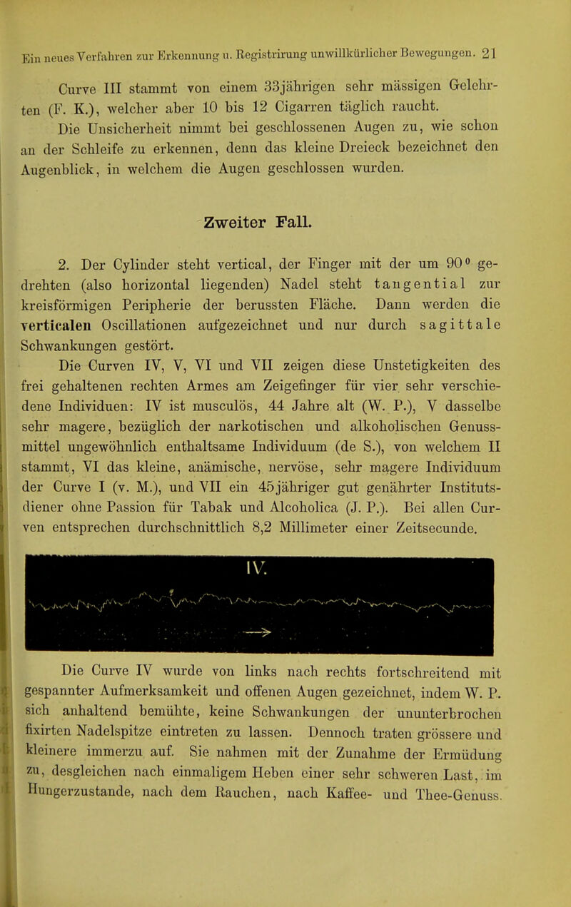 Curve III stammt von einem 33jälirigen sehr massigen Gelehr- ten (F. K.), welcher aber 10 bis 12 Cigarren täglich raucht. Die Unsicherheit nimmt bei geschlossenen Augen zu, wie schon an der Schleife zu erkennen, denn das kleine Dreieck bezeichnet den Augenblick, in welchem die Augen geschlossen wurden. Zweiter Fall. 2. Der Cylinder steht vertical, der Finger mit der um 90« ge- drehten (also horizontal liegenden) Nadel steht tangential zur kreisförmigen Peripherie der berussten Fläche. Dann werden die verticalen Oscillationen aufgezeichnet und nur durch sagittale Schwankungen gestört. Die Gurven IV, V, VI und VII zeigen diese Unstetigkeiten des frei gehaltenen rechten Armes am Zeigefinger für vier sehr verschie- dene Individuen: IV ist musculös, 44 Jahre alt (W. P.), V dasselbe sehr magere, bezüglich der narkotischen und alkoholischen Genuss- mittel ungewöhnlich enthaltsame Individuum (de S.), von welchem II stammt, VI das kleine, anämische, nervöse, sehr magere Individuum der Curve I (v. M.), und VII ein 45 jähriger gut genährter Instituts- diener ohne Passion für Tabak und Alcoholica (J. P.). Bei allen Gur- ven entsprechen durchschnittlich 8,2 Millimeter einer Zeitsecunde. Die Curve IV wurde von links nach rechts fortschreitend mit gespannter Aufmerksamkeit und offenen Augen gezeichnet, indem W. P. sich anhaltend bemühte, keine Schwankungen der ununterbrochen fixirten Nadelspitze eintreten zu lassen. Dennoch traten grössere und kleinere immerzu auf Sie nahmen mit der Zunahme der Ermüdung zu, desgleichen nach einmaligem Heben einer sehr schweren Last, im Hungerzustande, nach dem Rauchen, nach Kaffee- und Thee-Genuss.