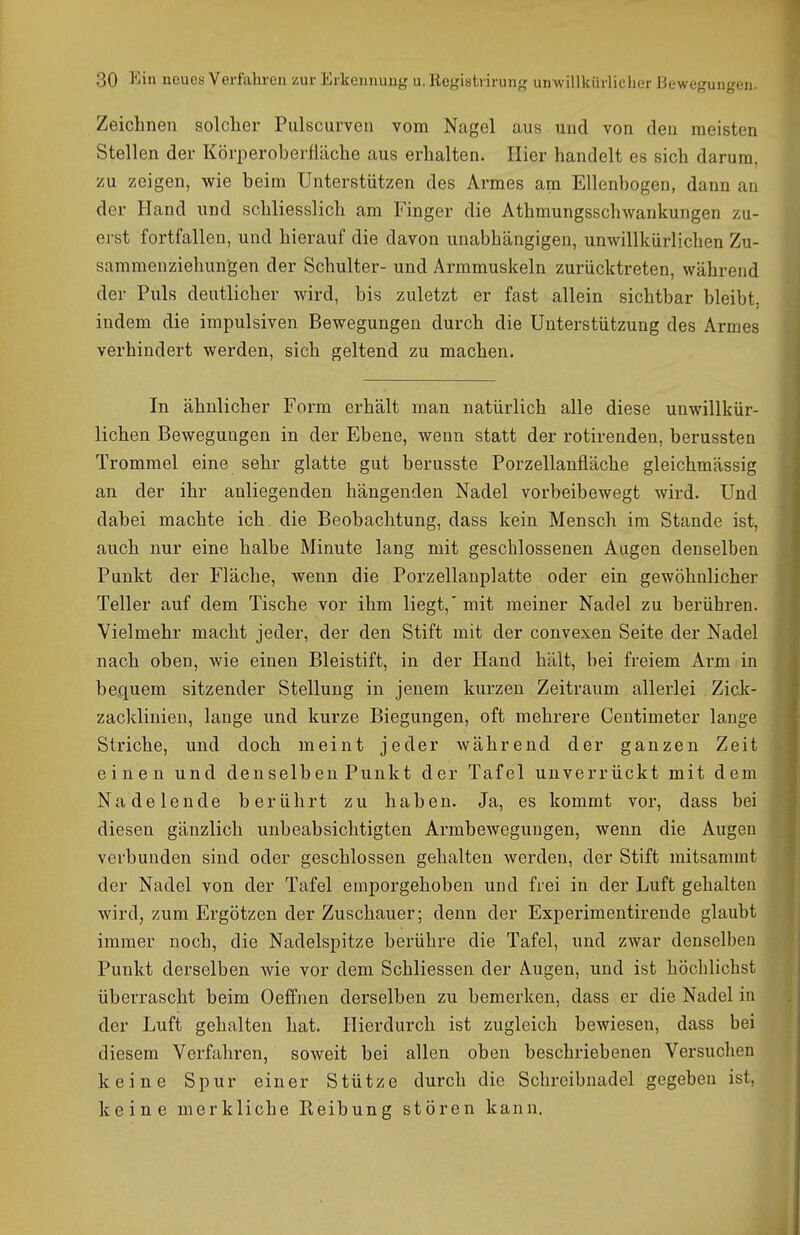 Zeichnen solcher Piilscurven vom Nagel aus und von den meisten Stellen der Körperoberfläche aus erhalten. Iiier handelt es sich darum, zu zeigen, wie beim Unterstützen des Armes am Ellenbogen, dann an der Hand und schliesslich am Finger die Athmungsschwankungen zu- erst fortfallen, und hierauf die davon unabhängigen, unwillkürlichen Zu- sammenzielmngen der Schulter- und Armmuskeln zurücktreten, während der Puls deutlicher wird, bis zuletzt er fast allein sichtbar bleibt, indem die impulsiven Bewegungen durch die Unterstützung des Armes verhindert werden, sich geltend zu machen. In ähnlicher Form erhält man natürlich alle diese unwillkür- lichen Bewegungen in der Ebene, wenn statt der rotirenden, berussten Trommel eine sehr glatte gut berusste Porzellanfläche gleichmässig an der ihr anliegenden hängenden Nadel vorbeibewegt wird. Und dabei machte ich die Beobachtung, dass kein Mensch im Stande ist, auch nur eine halbe Minute lang mit geschlossenen Augen denselben Punkt der Fläche, wenn die Porzellanplatte oder ein gewöhnlicher Teller auf dem Tische vor ihm liegt,'mit meiner Nadel zu berühren. Vielmehr macht jeder, der den Stift mit der convexen Seite der Nadel nach oben, wie einen Bleistift, in der Hand hält, bei freiem Arm in bequem sitzender Stellung in jenem kurzen Zeitraum allerlei Zick- zacklinien, lange und kurze Biegungen, oft mehrere Centimeter lange Striche, und doch meint jeder während der ganzen Zeit einen und den selb en Punkt der Tafel unverrückt mit dem Nadelende berührt zu haben. Ja, es kommt vor, dass bei diesen gänzlich unbeabsichtigten Armbewegungen, wenn die Augen verbunden sind oder geschlossen gehalten werden, der Stift mitsammt der Nadel von der Tafel emporgehoben und frei in der Luft gehalten wird, zum Ergötzen der Zuschauer; denn der Experimentirende glaubt immer noch, die Nadelspitze berühre die Tafel, und zwar denselben Punkt derselben wie vor dem Schliessen der Augen, und ist höchlichst überrascht beim Oeffnen derselben zu bemerken, dass er die Nadel in der Luft gehalten hat. Hierdurch ist zugleich bewiesen, dass bei diesem Verfahren, soweit bei allen oben beschriebenen Versuchen keine Spur einer Stütze durch die Schreibnadel gegeben ist, keine merkliche Reibung stören kann.