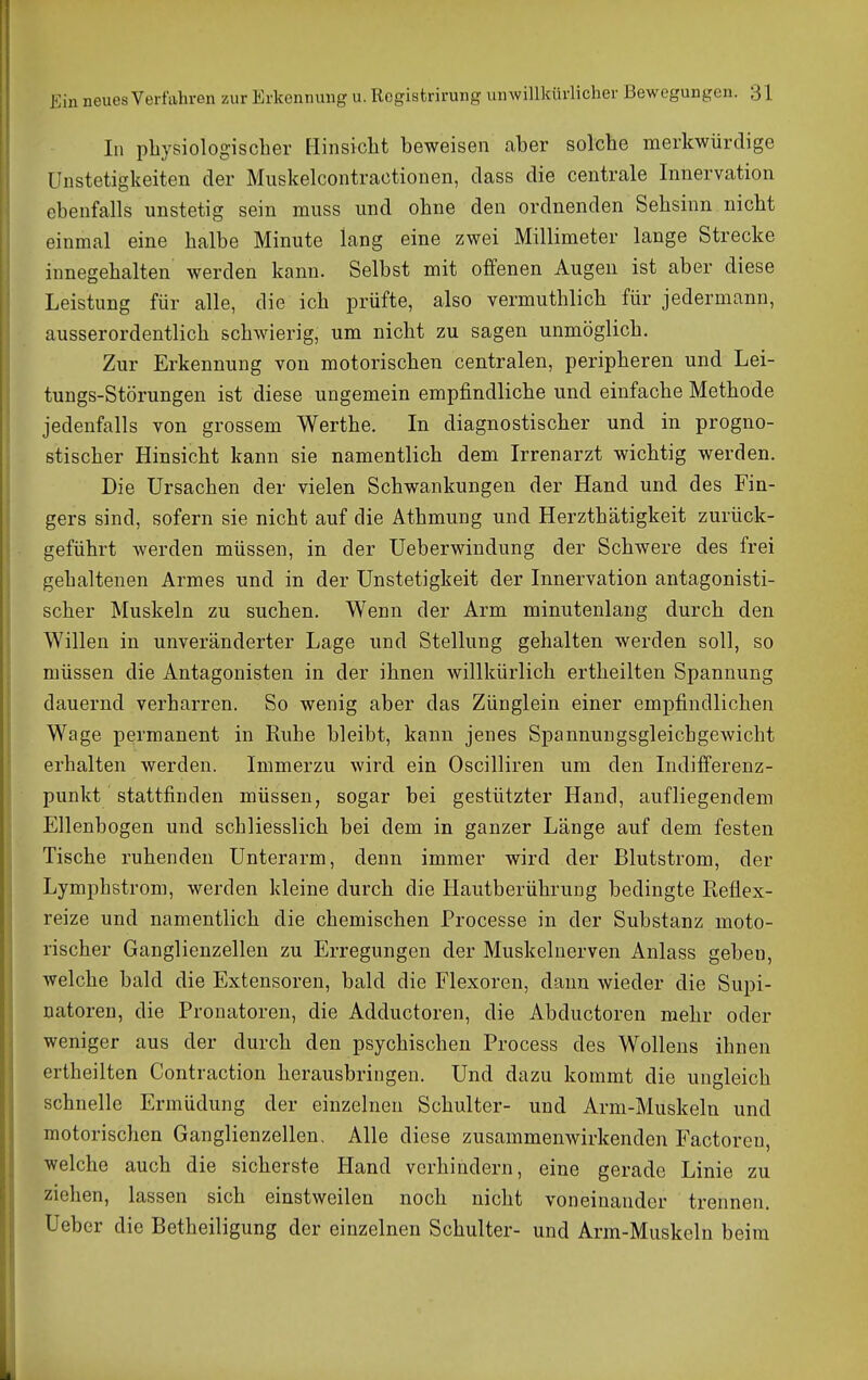In pLysiolog-ischer [iinsicbt beweisen aber solche merkwürdige UnStetigkeiten der Muskelcontractionen, dass die centrale Innervation ebenfalls unstetig sein muss und ohne den ordnenden Sehsinn nicht einmal eine halbe Minute lang eine zwei Millimeter lange Strecke innegehalten werden kann. Selbst mit offenen Augen ist aber diese Leistung für alle, die ich prüfte, also vermuthlich für jedermann, ausserordentlich schwierig, um nicht zu sagen unmöglich. Zur Erkennung von motorischen centralen, peripheren und Lei- tungs-Störungen ist diese ungemein empfindliche und einfache Methode jedenfalls von grossem Werthe. In diagnostischer und in progno- stischer Hinsicht kann sie namentlich dem Irrenarzt wichtig werden. Die Ursachen der vielen Schwankungen der Hand und des Fin- gers sind, sofern sie nicht auf die Athmung und Herzthätigkeit zurück- geführt werden müssen, in der üeberwindung der Schwere des frei gehaltenen Armes und in der Unstetigkeit der Innervation antagonisti- scher Muskeln zu suchen. Wenn der Arm minutenlang durch den Willen in unveränderter Lage und Stellung gehalten werden soll, so müssen die Antagonisten in der ihnen willkürlich ertlieilten Spannung dauernd verharren. So wenig aber das Zünglein einer empfindlichen Wage permanent in Ruhe bleibt, kann jenes Spannungsgleichgewicht erhalten werden. Immerzu wird ein Oscilliren um den Indifferenz- punkt stattfinden müssen, sogar bei gestützter Hand, aufliegendem Ellenbogen und schliesslich bei dem in ganzer Länge auf dem festen Tische ruhenden Unterarm, denn immer wird der Blutstrom, der Lymphstrom, werden kleine durch die Hautberührung bedingte Eeflex- reize und namentlich die chemischen Processe in der Substanz moto- rischer Ganglienzellen zu Erregungen der Muskelnerven Anlass geben, welche bald die Extensoren, bald die Flexoren, dann wieder die Supi- natoren, die Pronatoren, die Adductoren, die Abductoren mehr oder weniger aus der durch den psychischen Process des Wollens ihnen ertheilten Contraction herausbringen. Und dazu kommt die ungleich schnelle Ermüdung der einzelnen Schulter- und Arm-Muskeln und motorischen Ganglienzellen, Alle diese zusammenwirkenden Factoren, welche auch die sicherste Hand verhindern, eine gerade Linie zu ziehen, lassen sich einstweilen noch nicht voneinander trennen. Ueber die Betheiligung der einzelnen Schulter- und Arm-Muskeln beim