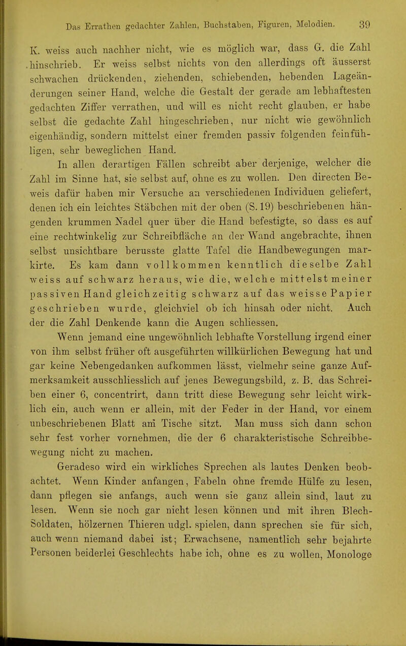 K. weiss auch nachher nicht, wie es möglich war, dass G. die Zahl .hinschrieb. Er weiss selbst nichts von den allerdings oft äusserst schwachen drückenden, ziehenden, schiebenden, hebenden Lageän- derungen seiner Hand, welche die Gestalt der gerade am lebhaftesten gedachten Ziffer verrathen, und will es nicht recht glauben, er habe selbst die gedachte Zahl hingeschrieben, nur nicht wie gewöhnlich eigenhändig, sondern mittelst einer fremden passiv folgenden feinfüh- ligen, sehr beweglichen Hand. In allen derartigen Fällen schreibt aber derjenige, welcher die Zahl im Sinne hat, sie selbst auf, ohne es zu wollen. Den directen Be- weis dafür haben mir Versuche an verschiedenen Individuen geliefert, denen ich ein leichtes Stäbchen mit der oben (S. 19) beschriebenen hän- genden krummen Nadel quer über die Hand befestigte, so dass es auf eine rechtwinkelig zur Schreibfläche an der Wand angebrachte, ihnen selbst unsichtbare berusste glatte Tafel die Handbewegungen mar- kirte. Es kam dann vollkommen kenntlich dieselbe Zahl weiss auf schwarz heraus, wie die, welche mittelst meiner passiven Hand gleich zeitig s chwarz auf das weissePapier geschrieben wurde, gleichviel ob ich hinsah oder nicht. Auch der die Zahl Denkende kann die Augen schliessen. Wenn jemand eine ungewöhnlich lebhafte Vorstellung irgend einer von ihm selbst früher oft ausgeführten willkürlichen Bewegung hat und gar keine Nebengedanken aufkommen lässt, vielmehr seine ganze Auf- merksamkeit ausschliesslich auf jenes Bewegungsbild, z. B, das Schrei- ben einer 6, concentrirt, dann tritt diese Bewegung sehr leicht wirk- lich ein, auch wenn er allein, mit der Feder in der Hand, vor einem unbeschriebenen Blatt ani Tische sitzt. Man muss sich dann schon sehr fest vorher vornehmen, die der 6 charakteristische Schreibbe- wegung nicht zu machen. Geradeso wird ein wirkliches Sprechen als lautes Denken beob- achtet. Wenn Kinder anfangen, Fabeln ohne fremde Hülfe zu lesen, dann pflegen sie anfangs, auch wenn sie ganz allein sind, laut zu lesen. Wenn sie noch gar nicht lesen können und mit ihren Blech- Soldaten, hölzernen Thieren udgl. spielen, dann sprechen sie für sich, auch wenn niemand dabei ist; Erwachsene, namentlich sehr bejahrte Personen beiderlei Geschlechts habe ich, ohne es zu wollen, Monologe