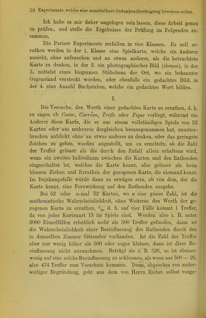 Ich habe es mir daher angelegen sein lassen, diese Arbeit genau zu prüfen, und stelle die Ergebnisse der Prüfung im Folgenden zu- sammen. Die Pariser Experimente zerfallen in vier Klassen. Es soll er- rathen werden in der 1. Klasse eine Spielkarte, welche ein Anderer ansieht, ohne aufzusehen und an etwas anderes, als die betrachtete Karte zu denken, in der 2. ein photographisches Bild (ebenso), in der 3. mittelst eines biegsamen Stäbchens der Ort, wo ein bekannter Gegenstand versteckt worden, oder ebenfalls ein gedachtes Bild, in der 4. eine Anzahl Buchstaben, welche ein gedachtes Wort bilden. I. Die Versuche, den Werth einer gedachten Karte zu errathen, d. h. zu sagen ob Coeur, Carreau, Trefle oder Pique vorliegt, während ein Anderer diese Karte, die er aus einem vollständigen Spiele von 52 Karten' oder' aus mehreren dergleichen herausgenommen hat, ununter- brochen anblickt ohne an etwas anderes zu denken, oder das geringste Zeichen zu geben, wurden angestellt, um zu ermitteln, ob die Zahl der Treffer grösser als die durch den Zufall allein erhaltene wird, wenn ein zweites Individuum zwischen die Karten und den Rathenden eingeschaltet ist, welches die Karte kennt, also grösser als beim blossen Ziehen und Errathen der gezogenen Karte, die niemand kennt. Im Bejahungsfalle würde dann zu erwägen sein, ob von dem, der die Karte kennt, eine Fernwirkung auf den Rathenden ausgehe. Bei 52 oder w-mal 52 Karten, wo w eine ganze Zahl, ist die mathematische Wahrscheinlichkeit, ohne Weiteres den Werth der ge- zogenen Karte zu errathen, ^4? d. h. auf vier Fälle kömmt 1 Treffer, da von jeder Kartenart 13 im' Spiele sind. Werden also z. B. unter 2000 Einzelfällen erheblich mehr als 500 Treffer gefunden, dann ist die Wahrscheinlichkeit einer Beeinflussung des Rathenden durch den in demselben Zimmer Sitzenden vorhanden. Ist die Zahl der Treffer aber nur wenig höher als 500 oder sogar kleiner, dann ist diese Be- einflussung nicht anzunehmen. Beträgt sie z. B. 526, so ist ebenso- wenig auf eine solche Beeinflussung zu schliessen, als wenn nur 500 — 26, also 474 Treffer zum Vorschein kommen. Denn, abgesehen von ander- weitiger Begründung, geht aus dem von Herrn Riebet selbst vorge