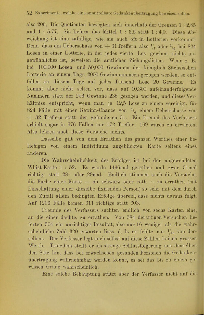 also 206, Die Quotienten bewegten sich innerhalb der Grenzen 1 : 2,85 und 1 : 5,77. Sie liefern das Mittel 1 : 3,5 statt 1 : 4,0. Diese Ab- weichung ist eine zufällige, wie sie auch oft in Lotterien vorkommt. Denn dass ein Ueberschuss von -j- 31 Treffern, also ^/^ oder Ve ^ei 824 Losen in einer Lotterie, in der jedes vierte Los gewinnt, nichts un- gewöhnliches ist, beweisen die amtlichen Ziehungslisten. Wenn z. B. bei 100,000 Losen und 50,000 (Jewinnen der königlich Sächsischen Lotterie an einem Tage 2000 GeAvinnnummern gezogen werden, so ent- fallen an diesem Tage auf jedes Tausend Lose 20 Gewinne. Es kommt aber nicht selten vor, dass auf 10,800 aufeinanderfolgende Nummern statt der 206 Gewinne 238 gezogen werden, und dieses Ver- hältniss entspricht, wenn man je 12,5 Lose zu einem vereinigt, für 824 Fälle mit einer Gewinn-Chance von ^/^ einem üeberschusse von -)- 32 Treffern statt der gefundenen 31. Ein Freund des Vex'fassers erhielt sogar in 676 Fällen nur 172 Treffer; 169 waren zu erwarten. Also lehren auch diese Versuche nichts. Dasselbe gilt von dem Errathen des ganzen Wertlies einer be- liebigen von einem Individuum angeblickten Karte seitens eines anderen. Die Wahrscheinlichkeit des Erfolges ist bei der augewendeten Whist-Karte 1 : 52. Es wurde 1466mal gerathen und zwar 31mal richtig, statt 28- oder 29mal. Endlich stimmen auch die Versuche, die Farbe einer Karte — ob schwarz oder roth — zu errathen (mit Einschaltung einer dieselbe fixirenden Person) so sehr mit dem durch den Zufall allein bedingten Erfolge überein, dass nichts daraus folgt. Auf 1206 Fälle kamen 611 richtige statt 603. Freunde des Verfassers suchten endlich von sechs Karten eine, an die einer dachte, zu errathen. Von 384 derartigen Versuchen lie- ferten 304 ein unrichtiges Resultat, also nur 16 weniger als die wahr- scheinliche Zahl 320 erwarten liess, d. h. es fehlte nur ^/^o von der- selben. Der Verfasser legt auch selbst auf diese Zahlen keinen grossen Werth. Trotzdem stellt er als strenge Schlussfolgerung aus denselben den Satz hin, dass bei erwachsenen gesunden Personen die Gedanken- übertragung wahniehmbar werden könne, es sei das bis zu einem ge- wissen Grade wahrscheinlich. Eine solche Behauptung stützt aber der Verfasser nicht auf die