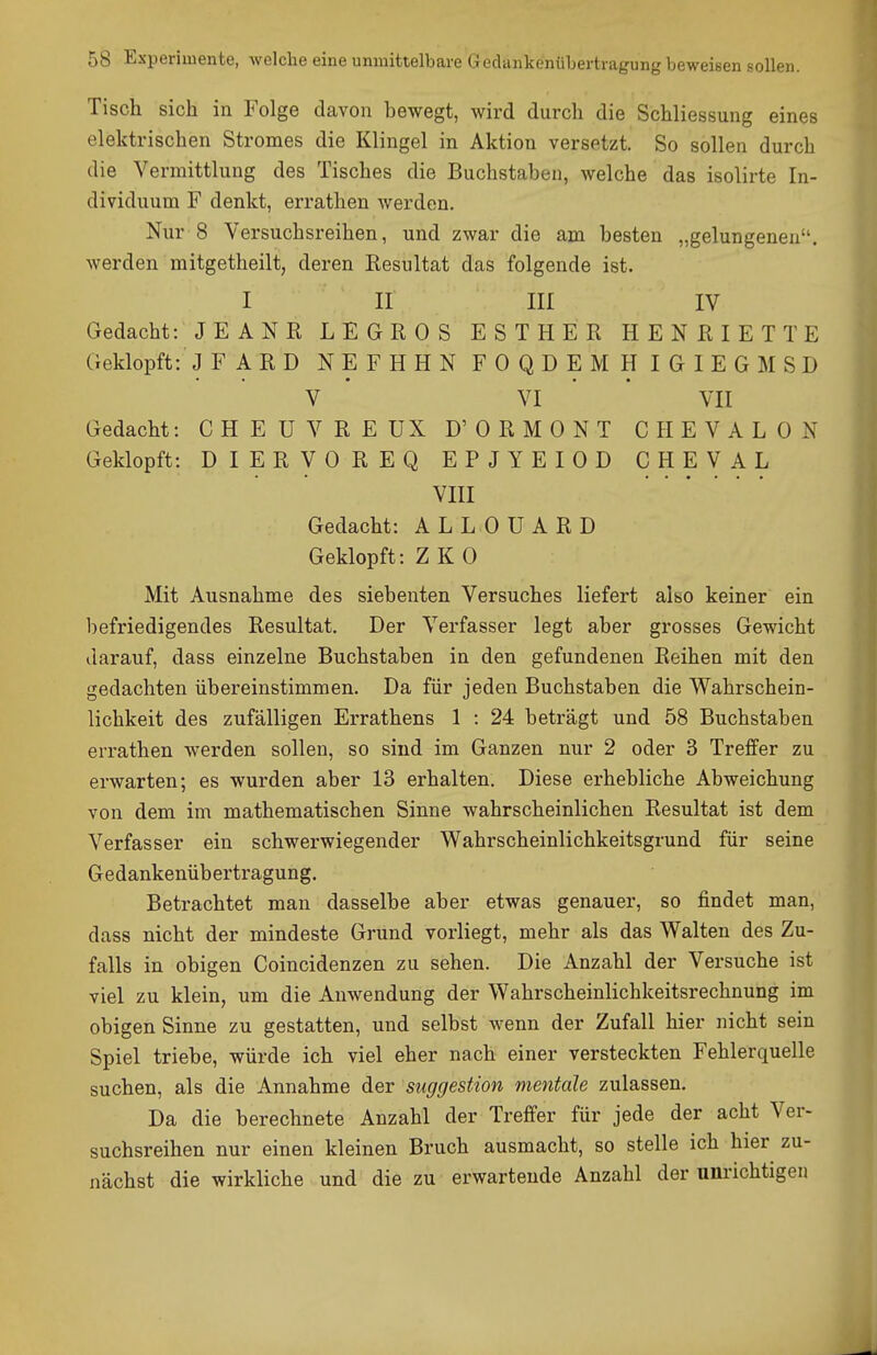 Tisch sich in Folge davon hewegt, wird durch die Schliessung eines elektrischen Stromes die Klingel in Aktion versetzt. So sollen durch die Vermittlung des Tisches die Buchstaben, welche das isolirte In- dividuum F denkt, errathen werden. Nur 8 Versuchsreihen, und zwar die am besten „gelungenen, werden mitgetheilt, deren Resultat das folgende ist. I II III IV Gedacht: JEANR LEGROS ESTHER HENRIETTE Geklopft: J FARD NEFHHN FOQDEMHIGIEGMSD V ' VI ' ' VII Gedacht: CHEUVREUX D'ORMONT CHEVALON Geklopft: DIERVOREQ EPJYEIOD CHEVAL VIII Gedacht: ALLOUARD Geklopft: Z K 0 Mit Ausnahme des siebenten Versuches liefert also keiner ein befriedigendes Resultat. Der Verfasser legt aber grosses Gewicht darauf, dass einzelne Buchstaben in den gefundenen Reihen mit den gedachten übereinstimmen. Da für jeden Buchstaben die Wahrschein- lichkeit des zufälligen Errathens 1 : 24 beträgt und 58 Buchstaben errathen werden sollen, so sind im Ganzen nur 2 oder 3 Treffer zu erwarten; es wurden aber 13 erhalten. Diese erhebliche Abweichung von dem im mathematischen Sinne wahrscheinlichen Resultat ist dem Verfasser ein schwerwiegender Wahrscheinlichkeitsgrund für seine Gedankenübertragung. Betrachtet man dasselbe aber etwas genauer, so findet man, dass nicht der mindeste Grund vorliegt, mehr als das Walten des Zu- falls in obigen Coincidenzen zu sehen. Die Anzahl der Versuche ist viel zu klein, um die Anwendung der Wahrscheinlichkeitsrechnung im obigen Sinne zu gestatten, und selbst wenn der Zufall hier nicht sein Spiel triebe, würde ich viel eher nach einer versteckten Fehlerquelle suchen, als die Annahme der Suggestion mentale zulassen. Da die berechnete Anzahl der Treffer für jede der acht Ver- suchsreihen nur einen kleinen Bruch ausmacht, so stelle ich hier zu- nächst die wirkliche und die zu erwartende Anzahl der unrichtigen