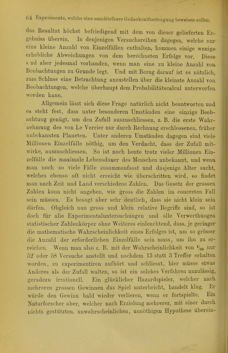das Resultat höchst befriedigend mit dem von dieser gelieferten Er- gebniss überein. In denjenigen Versuchsreihen dagegen, welche nur eine kleine Anzahl von Einzelfällen enthalten, kommen einige v^^enige erhebliche Abweichungen von dem berechneten Erfolge vor. Diese- s nd aber jedesmal vorhanden, wenn man eine zu kleine Anzahl von Beobachtungen zu Grunde legt. Und mit Bezug darauf ist es nützlich, zum Schluss eine Betrachtung anzustellen über die kleinste Anzahl von. Beobachtungen, welche überhaupt dem Probabilitätscalcul unterworfen werden kann. Allgemein lässt sich diese Frage natürlich nicht beantworten und es steht fest, dass unter besonderen Umständen eine einzige Beob- achtung genügt, um den Zufall auszuschliessen, z. B. die erste Wahr- nehmung des von Le Verrier nur durch Rechnung erschlossenen, früher unbekannten Planeten. Unter anderen Umständen dagegen sind viele Millionen Einzelfälle nöthig, um den Verdacht, dass der Zufall mit- wirke, auszuschliessen. So ist noch heute trotz vieler Millionen Ein- zelfälle die maximale Lebensdauer des Menschen unbekannt, und wenn man noch so viele Fälle zusammenfasst und dasjenige Alter sucht, welches ebenso oft nicht erreicht wie überschritten wird, so findet man nach Zeit und Land verschiedene Zahlen. Das Gesetz der grossen Zahlen kann nicht angeben, wie gross die Zahlen im concreten Fall sein müssen. Es besagt aber sehr deutlich, dass sie nicht klein sein dürfen. Obgleich nun gross und klein relative Begriffe sind, so ist doch für alle Experimentaluntersuchungen und alle Verwerthungen statistischer Zahlenkörper ohne Weiteres einleuchtend, dass, je geringer die mathematische Wahrscheinlichkeit eines Erfolges ist, um so grösser die Anzahl der erforderlichen Einzelfälle sein muss, um ihn zu er- reichen. Wenn man also z. B. mit der Wahrscheinlichkeit von V24 i^^r 52 oder 58 Versuche anstellt und nachdem 13 statt 3 Treffer erhalten worden, zu experimentiren aufhört und schliesst, hier müsse etwas Anderes als der Zufall walten, so ist ein solches Verfahren unzulässige geradezu irrationell. Ein glücklicher Hazardspieler, welcher nach mehreren grossen Gewinnen das Spiel unterbricht, handelt klug. Er würde den Gewinn bald Avieder verlieren, wenn er fortspielte. Ein- Naturforscher aber, welcher nach Erzieluug mehrerer, mit einer durch nichts gestützten, unwahrscheinlichen, unnöthigeu Hypothese überein-