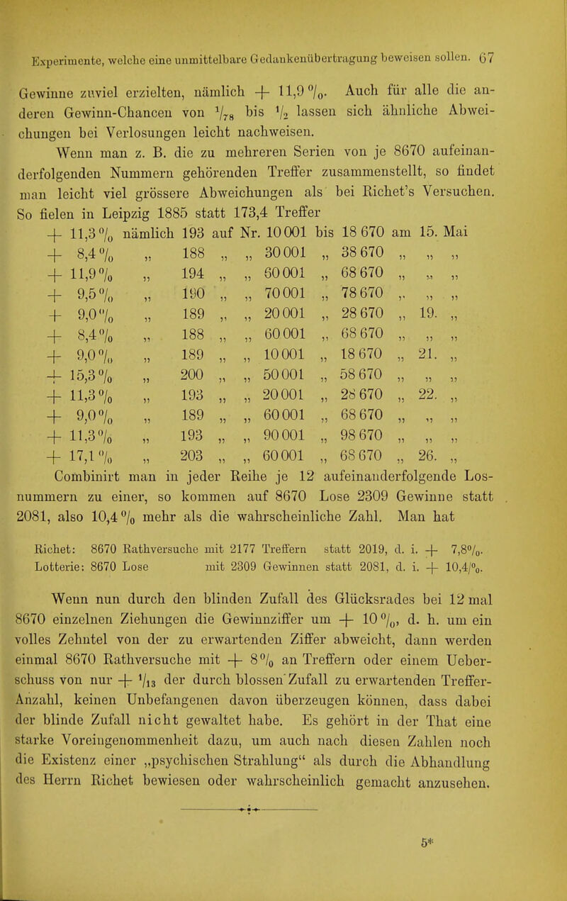Gewinne zuviel erzielten, nämlich + ll,9/o. Auch für alle die an- deren Gewinn-Chancen von ^78 1/2 lassen sich ähnliche Abwei- chungen bei Verlosungen leicht nachweisen. Wenn man z. B. die zu mehreren Serien von je 8670 aufeinan- derfolgenden Nummern gehörenden Treffer zusammenstellt, so findet man leicht viel grössere Abweichungen als bei Kichet's Versuchen. So fielen in Leipzig 1885 statt 173,4 Treffer + 11,3 7o nämlich 193 auf Nr. 10001 bis 18 670 am 15. Mai + 8,4 «/„ 188 30001 ,, 38 670 1, ,, + ll,9/ü ,, 194 60001 ,, 68 670 ,.1 + 9,57., ,, 190 ,, ,, 70001 5, 78 670 i, ,, + 9,0 <Vo ,, 189 ,1 ,, 20001 ,, 28 670 19. „ + 8,4 7o 188 ,, ,, 60001 68 670 ,, + 9,0/,, 189 ,, ,, 10001 ,, 18 670 21. „ -f 15,3«/o 200 ,, 50001 ,, 58 670 ,, „ ,, + ll>3 7o ,, 193 ,, 20001 ,, 28 670 ,, 22. „ + 9,0 «/o ,, 189 „ ,, 60001 68 670 ,, M ,, + 11,3 7o ,, 193 ,1 90001 98 670 ,, ,, 11 + 17,1 '7o 203 ,, 60001 ,, 68 670 ,, 26. „ Combinirt man in jeder Eeihe je 12 aufeinanderfolgende Los- nummern zu einer, so kommen auf 8670 Lose 2309 Gewinne statt 2081, also 10,4 7o mehr als die wahrscheinliche Zahl. Man hat Riebet: 8670 Ratbversucbe mit 2177 Treffern statt 2019, d. i. -f- 7,8o/o. Lotterie: 8670 Lose mit 2309 Gewinnen statt 2081, d. i. + 10,4/%. Wenn nun durch den blinden Zufall des Glücksrades bei 12 mal 8670 einzelnen Ziehungen die Gewinnziffer um -j- 10 /„, d. h. um ein volles Zehntel von der zu erwartenden Ziffer abweicht, dann werden einmal 8670 Rathversuche mit -f- 8% an Treffern oder einem Ueber- schuss von nur -}- 1/13 der durch blossen'Zufall zu erwartenden Treffer- Anzahl, keinen Unbefangenen davon überzeugen können, dass dabei der blinde Zufall nicht gewaltet habe. Es gehört in der That eine starke Voreingenommenheit dazu, um auch nach diesen Zahlen noch die Existenz einer ,,psychischen Strahlung als durch die Abhandlung des Herrn Riebet bewiesen oder wahrscheinlich gemacht anzusehen.
