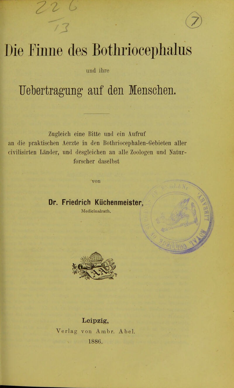 Die Finne des Bothriocephalus und ihre TJebertragiing auf den lenschen. Zugleich eine Bitte und ein Aufruf an die praktischen Aerzte in den Bothriocephalen-Gebieten aller civilisirten Länder, und desgleichen an alle Zoologen und Natur- forscher daselbst von ^ Dr. Friedrich Küchenmeister, Medicinalrath. Leipzig, Verlag von Ambr. Abel. 1886.