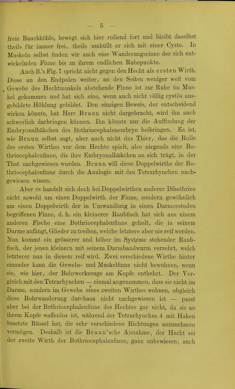 freie Bauchhöhle, bewegt sich hier rollend fort und bleibt daselbst theils für immer frei, theils umhüllt er sich mit einer Cyste. In Muskeln selbst finden wir auch eine Wanderungsrinne der sich ent- wickelnden Finne bis zu ihrem endlichen Ruhepunkte. Auch B.'s Fig. 7 spricht nicht gegen den Hecht als ersten Wirth. Diese an den Endpolen weiter, an den Seiten weniger weit vom . Gewebe des Hechtmuskels abstehende Finne ist zur Ruhe im Mus- kel gekommen und hat sich eine, wenn auch nicht völlig cystös aus- gebildete Höhlung gebildet. Den einzigen Beweis, der entscheidend wirken könnte, hat Herr Braun nicht dargebracht, wird ihn auch schwerlich darbringen können. Ihn könnte nur die Auffindung der Embryonalhäkchen des Bothriocephalenembryo beibringen. Es ist, wie Braun selbst sagt, aber auch nicht das Thier, das die Rolle des ersten Wirthes vor dem Hechte spielt, also nirgends eine Bo- thriocephalenfinne, die ihre Embryonalhäkchen an sich trägt, in der That nachgewiesen worden. Braun will diese Doppelwirthe der Bo- thriocephalenfinne durch die Analogie mit den Tetrarhynchen nach- gewiesen wissen. Aber es handelt sich doch bei Doppelwirthen anderer Dibothrien nicht sowohl um einen Doppelwirth der Finne, sondern gewöhnlich um einen Doppelwirth der in Umwandlung in einen Darmcestoden begriffenen Finne, d. h. ein kleinerer Raubfisch hat sich aus einem anderen Fische eine Bothriocephalenfinne geholt, die in seinem Darme anfängt, Glieder zu treiben, welche letztere aber nie reif werden. Nun kommt ein grösserer und höher im Systeme stehender Raub- fisch, der jenen kleinern mit seinem Darmbandwurm verzehrt, welch letzterer nun in diesem reif wird. Zwei verschiedene Wirthe hinter einander kann die Gewebs- und Muskelfinne nicht bewohnen, wenn sie, wie hier, der Bohrwerkzeuge am Kopfe entbehrt. Der Ver- gleich mit den Tetrarhynchen — einmal angenommen, dass sie nicht im Darme, sondern im Gewebe eines zweiten Wirthes wohnen, obgleich diese Bohrwanderung durchaus nicht nachgewiesen ist — passt aber bei der Bothriocephalenfinne des Hechtes gar nicht, da sie an ihrem Kopfe waffenlos ist, während der Tetrarhynchus 4 mit Haken besetzte Rüssel hat, die sehr verschiedene Richtungen anzunehmen vermögen. Deshalb ist die Braun'sehe Annahme, der Hecht sei der zweite Wirth der Bothriocephalenfinne, ganz unbewiesen; auch