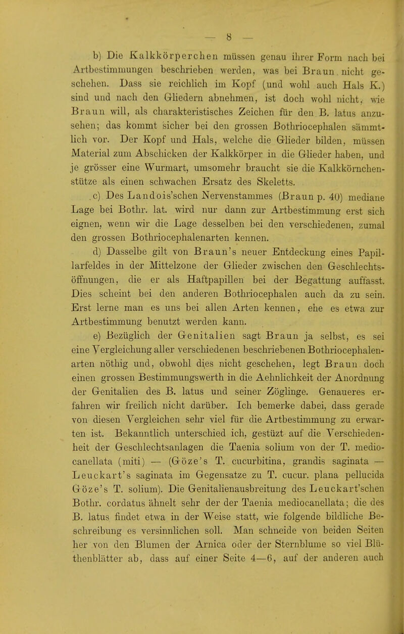 b) Die Kalkkörperchen müssen genau ihrer Form nach bei Artbestimmungeu beschrieben werden, was bei Braun. nicht ge- schehen. Dass sie reichlich im Kopf (und wohl auch Hals K.) sind und nach den Grliedern abnehmen, ist doch wohl nicht, wie Braun will, als charakteristisches Zeichen für den B. latus anzu- sehen; das kommt sicher bei den grossen ßothriocephalen sämmt- Hch vor. Der Kopf und Hals, welche die Grlieder bilden, müssen Material zum Abschicken der Kalkkörper in die Glieder haben, und je grösser eine Wurmart, umsomehr braucht sie die Kalkkönichen- stütze als einen schwachen Ersatz des Skeletts. ,c) Des Landois'schen Nervenstammes (Braun p. 40) mediane Lage bei Bothr, lat. wird nur dann zur Artbestimmung erst sich eignen, wenn wir die Lage desselben bei den verschiedenen, zumal den grossen Bothriocephalenarten kennen. d) Dasselbe gilt von Braun's neuer Entdeckung eines Papil- larfeldes in der Mittelzone der Glieder zwischen den Geschlechts- öffnungen, die er als Haftpapillen bei der Begattung auffasst. Dies scheint bei den anderen Bothriocephalen auch da zu sein. Erst lerne man es uns bei allen Arten kennen, ehe es etwa zur Artbestimmung benutzt werden kann. e) Bezüglich der Genitalien sagt Braun ja selbst, es sei eine Yergleichung aller verschiedenen beschriebenen Bothriocephalen- arten nöthig und, obwohl dies nicht geschehen, legt Braun doch einen grossen Bestimmungswerth in die Aehnlichkeit der Anordnung der Genitalien des B. latus und seiner Zöglinge. Genaueres er- fahren wir freilich nicht darüber. Ich bemerke dabei, dass gerade von diesen Vergleichen sehr viel für die Artbestimmung zu erwar- ten ist. Bekanntlich unterschied ich, gestüzt auf die Verschieden- heit der Geschlechtsaulagen die Taenia solium von der T. medio- canellata (miti) — (Göze's T. cucurbitina, grandis saginata — Leuckart's saginata im Gegensatze zu T. cucur. plana pellucida Göze's T. solium). Die Genitalienausbreitung des Leuckart'schen Bothr. cordatus ähnelt sehr der der Taenia mediocanellata; die des B. latus findet etwa in der Weise statt, wie folgende bildliche Be- schreibung es versinnlichen soll. Man schneide von beiden Seiten her von den Blumen der Arnica oder der Sternblume so viel Blü- thenblätter ab, dass auf einer Seite 4—6, auf der anderen auch