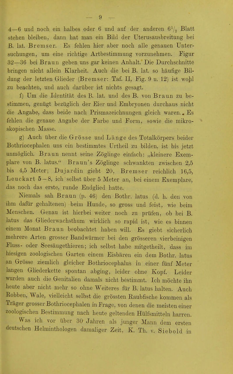 4—6 und noch ein halbes oder 6 und auf der anderen Blatt stehen bleiben, dann hat man ein Bild der Uterusausbreitung bei E. lat. Bremser. Es fehlen hier aber noch alle genauen Unter- suchungen, um eine richtige Artbestimmung vorzunehmen. Figur 32—36 bei Braun geben uns gar keinen Anhalt. Die Durchschnitte bringen nicht allein Klarheit. Auch die bei B. lat. so häufige Bil- dung der letzten Grlieder (Bremser: Taf. II, Fig. 9 u. 12) ist wohl zu beachten, und auch darüber ist nichts gesagt. f) Um die Identität des B. lat. und des B. von Braun zu be- stimmen, genügt bezüglich der Eier und Embryonen durchaus nicht die Angabe, dass beide nach Prismazeichnungen gleich waren.« Es fehlen die genaue Angabe der Farbe und Form, sowie die mikro- skopischen Masse. g) Auch über die Grösse und Läiige des Totalkorj^ers beider Bothriocephalen uns ein bestimmtes ürtheil zu bilden, ist bis jetzt unmöglich. Braun nennt seine Zöglinge einfach: „kleinere Exem- plare von B. latus. Braun's Zöglinge schwankten zwischen 2,5 bis 4,5 Meter; Dujardin giebt 20, Bremser reichlich 16,5, Leuckart 5 — 8, ich selbst über 5 Meter an, bei einem Exemplare, das noch das erste, runde EndgHed hatte. Niemals sah Braun (p. 46) den Bothr. latus (d. h. den von ihm dafür gehaltenen) beim Hunde, so gross und feist, wie beim Menschen. Genau ist hierbei weiter noch zu prüfen, ob bei B. latus das Gliederwachsthum wirklich so rapid ist, wie es binnen einem Monat Braun beobachtet haben will. Es giebt sicherlich mehrere Arten grosser Bandwürmer bei den grösseren vierbeinigen Fluss- oder Seesäugethieren; ich selbst habe mitgetheilt, dass im hiesigen zoologischen Garten einem Eisbären ein dem Bothr. latus an Grösse ziemlich gleicher Bothriocephalus in einer fünf Meter ' langen Gliederkette spontan abging, leider ohne Kopf. Leider wurden auch die Genitalien damals nicht bestimmt. Ich möchte ihn heute aber nicht mehr so ohne Weiteres für B. latus halten. Auch Robben, Wale, vielleicht selbst die grössten Raubfische kommen als Träger grosser Bothriocephalen in Frage, von denen die meisten einer zoologischen Bestimmung nach heute geltenden Hülfsmitteln harren. Was ich vor über 30 Jahren als junger Mann dem ersten deutschen Helminthologen damahger Zeit, K. Th. v. Siebold in