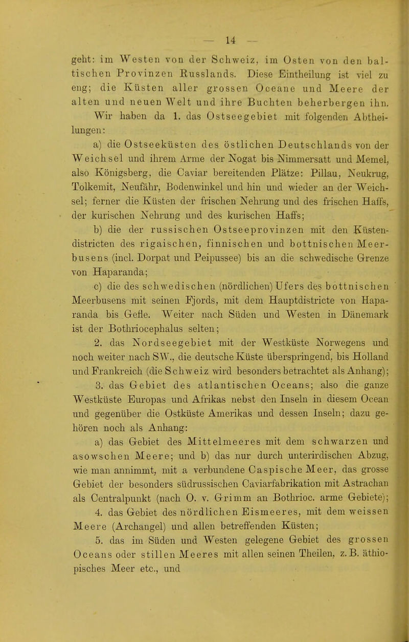 geht: im Westen von der Schweiz, im Osten von den bal- tischen Provinzen Russlands. Diese Eintheilung ist viel zu eng; die Küsten aller grossen Oceane und Meere der alten und neuen Welt und ihre Buchten beherbergen ihn. Wir haben da 1. das Ostseegebiet mit folgenden Abthei- lungen: a) die Ostseeküsten des östlichen Deutschlands von der Weichsel und ihrem Arme der Nogat bis Nimmersatt und Memel, also Königsberg, die Caviar bereitenden Plätze: Pillau, Neukrug, Tolkemit, Neufähr, Bodenwinkel und hin und wieder an der Weich- sel; ferner die Küsten der frischen Nehrung und des frischen Haüs, der kurischeu Nehrung und des kurischen Haffs; b) die der russischen Ostseeprovinzen mit den Küsten- districten des rigaischen, finnischen und bottnischen Meer- busens (incl. Dorpat und Peipussee) bis an die schwedische Grenze von Haparanda; c) die des scbwedischen (nördlichen) Ufers des bottnischen Meerbusens mit seinen Fjords, mit dem Hauptdistricte von Hapa- randa bis Grefle. Weiter nach Süden und Westen in Dänemark ist der Bothriocephalus selten; 2. das Nordseegebiet mit der Westküste Norwegens und noch weiter nach SW., die deutsche Küste überspringend, bis Holland und Frankreich (die Schweiz wird besonders betrachtet als Anhang); 3. das Gebiet des atlantischen Oceans; also die ganze Westküste Europas und Afrikas nebst den Inseln in diesem Ocean und gegenüber die Ostküste Amerikas und dessen Inseln; dazu ge- hören noch als Anhang: a) das Gebiet des Mittelmeeres mit dem schwarzen und asowschen Meere; und b) das nur durch unterirdischen Abzug, wie man annimmt, mit a verbundene Caspische Meer, das grosse Gebiet der besonders südrussischen Caviarfabrikation mit Astrachan als Centraipunkt (nach 0. v. Grimm an Bothrioc. arme Gebiete); 4. das Gebiet des nördlichen Eismeeres, mit dem weissen Meere (Archangel) und allen betreffenden Küsten; 5. das im Süden und Westen gelegene Gebiet des grossen Oceans oder stillen Meeres mit allen seinen Thailen, z.B. äthio- pisches Meer etc., und