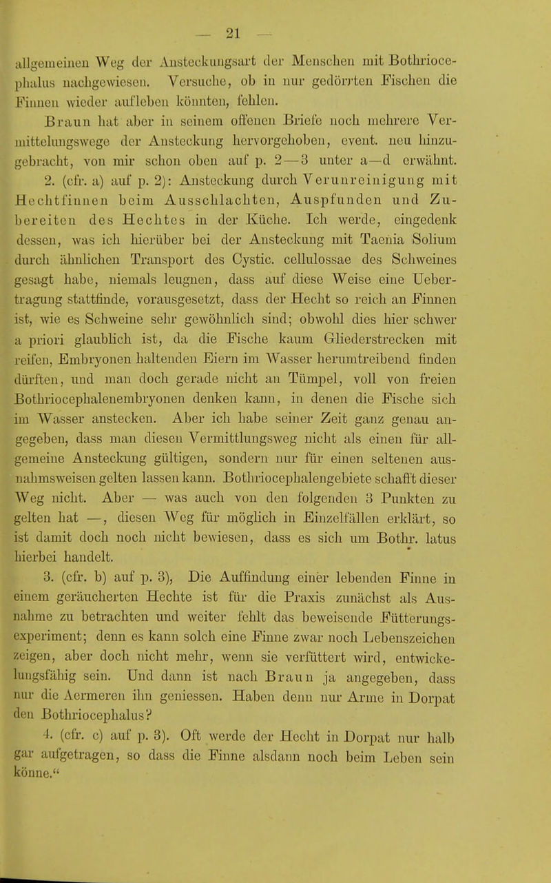 allgemeineu Weg der Aiisteckiiiigaart der Menschen mit Bothrioce- pluiliis nucligewiesen. Versuche, ob in nur gedörj-ten Fischen die Fiiüieu wieder aufleben könnten, fehlen. Braun hat aber in seinem offenen Brielb noch mehrere Ver- mittelungswege der Ansteckung hervorgehoben, event. neu hinzu- gebi-acht, von mir schon oben auf p. 2 — 3 unter a—d erwähnt. 2. (cfr. a) auf p. 2): Ansteckung durch Verunreinigung mit Hechtfinnen beim Ausschlachten, Auspfunden und Zu- bereiten des Hechtes in der Küche. Ich werde, eingedenk dessen, was ich hierüber bei der Ansteckung mit Taenia Solium durch ähnlichen Transport des Cystic. cellulossae des Schweines gesagt habe, niemals leugnen, dass auf diese Weise eine Ueber- tragung stattfinde, vorausgeset25t, dass der Hecht so reich an Finnen ist, wie es Schweine sehr gewöhnlich sind; obwohl dies hier schwer a priori glaublich ist, da die Fische kaum Griiederstrecken mit reifen, Embryonen haltenden Eiern im Wasser herumtreibend finden dürften, und man doch gerade nicht an Tümpel, voll von freien Bothriocephaleuembryonen denken kann, in denen die Fische sich im Wasser anstecken. Aber ich habe seiner Zeit ganz genau an- gegeben, dass man diesen Vermittlungsweg nicht als einen für all- gemeine Ansteckung gültigen, sondern nur für einen seltenen aus- nahmsweisen gelten lassen kann. Bothriocephalengebiete schafft dieser Weg nicht. Aber — was auch von den folgenden 3 Punkten zu gelten hat —, diesen Weg für möglich in Einzelfällen erklärt, so ist damit doch noch nicht bewiesen, dass es sich um Bothr. latus hierbei handelt, 3. (cfr. b) auf p, 3), Die Auffindung einer lebenden Finne in einem geräucherten Hechte ist für die Praxis zunächst als Aus- nahme zu betrachten und weiter fehlt das beweisende Fütterungs- experiment; denn es kann solch eine Finne zwar noch Lebenszeichen zeigen, aber doch nicht mehr, wenn sie verfüttert wird, entwicke- lungsfähig sein. Und dann ist nach Braun ja angegeben, dass nur die Aermeren ihn geniessen. Haben denn nur Arme in Dorpat den Bothriocephalus? 4. (cfr. c) auf p. 3). Oft werde der Hecht in Dorpat nur halb gar aufgetragen, so dass die Finne alsdann noch beim Leben sein könne.