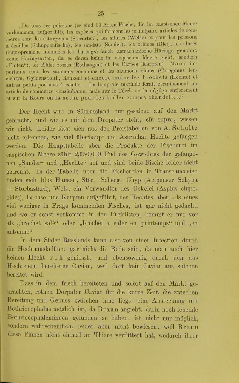 „Do toiis CCS poissoiis (es sind 33 Arten Fische, die im cuspischcn Meere Mirkommen, aufgezählt), les espöces qui forment les principaux iirticles de eom- mcrco sont les esturgeons (Störarten), los silurcs (Welse) et pour les poissons i\ öcailles (Schuppenfische), les sandats (Sander), les brenies (Blei), les aloses (iuiproprement nomniees les harengs) (auch astrachanische Häringe genannt, keine Häringsarten, da es deren keine im caspischen Meere giebt, sondern „Fhitcn), les Ables rosses (Rothaugcn) et les Carpcs (Karpfen). Moins im- portants sont les saumons communs et les saumons blancs (Coregonus leu- cichtys, Gyldenstädtii, Renken) et encore moins les brechets (Hechte) et autres petits poissons k ecailles. La lamproie marinee ferait certainement un article de commerce cousiderable, mais sur le Terck on la n^glige entiercment et sur la Koura on la siehe pour les brüler comme chandelles. Der Hecht wird in Südrussland nur gesalzen auf den Markt gebracht, und wie es mit dem Dorpater steht, cfr. supra, wissen wir nicht. Leider lässt sich aus den Preistabellen von A. Schultz nicht erkennen, wie viel überhaupt um Astrachan Hechte gefangen werden. Die Haupttabelle über die Produkte der Fischerei im caspischen Meere zählt 2,650,000 Pud des Gewichtes der gefange- nen „Sander und „Hechte auf und sind beide Fische leider nicht getrennt. In der Tabelle über die Fischereien in Transcaucasien linden sich blos Hausen, Stör, Scherg, Chyp (Acipenser Schypa = Störbastard), Wels, ein Verwandter des Uckelei (Aspius clupe- oides), Lachse und Karpfen aufgeführt, des Hechtes aber, als eines viel weniger in Frage kommenden Fisches, ist gar nicht gedacht, und wo er sonst vorkommt in den Preislisten, kommt er nur vor als „brochet sal(5 oder „brochet ä saler en printemps und „en automne. In dem Süden Eusslands kann also von einer Infection durch die Hechtmuskehfinnc gar nicht die Eede sein, da man auch hier keinen Hecht roh geniesst, und ebensowenig durch den aus Hechteiern bereiteten Caviar, weil dort kein Caviar aus solchen bereitet wird. Dass in dem frisch bereiteten und sofort auf den Markt ge- brachten, rothen Dorpater Caviar für die kurze Zeit, die zwischen Bereitung und Genuss zwischen inne liegt, eine Ansteckung mit Bothriocephalus möghch ist, da Braun angiebt, darin noch lebende Bothriocephalenfinnen gefunden zu haben, ist nicht nur möglich, sondern wahrscheinlich, leider aber nicht bewiesen, weil Braun diese Finnen nicht einmal an Thiere verfüttert hat, wodurch ihrer