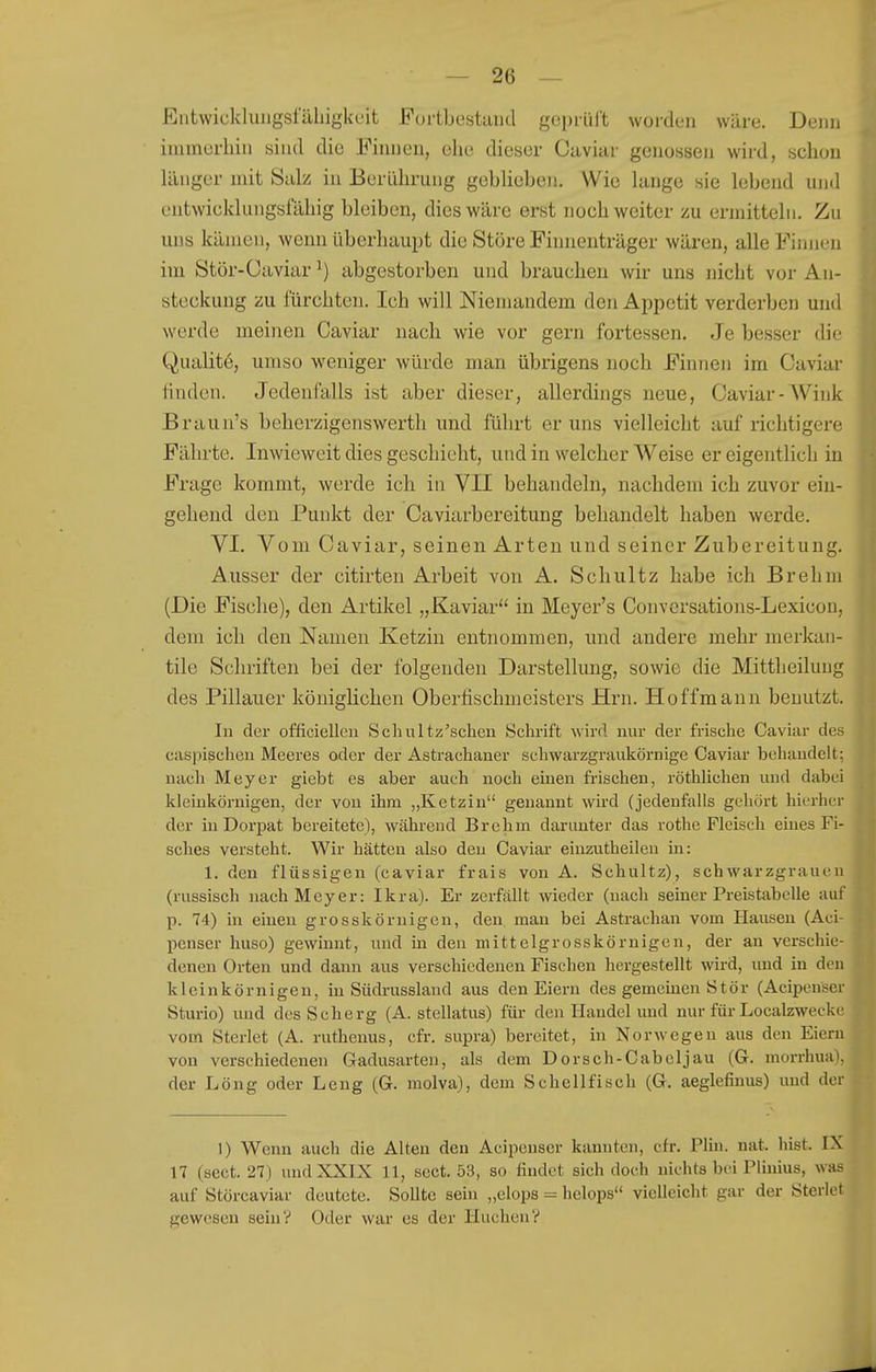 Eiitwicklungsläliigkc'it Furtbestaud geprüft worden wäre. Denn iinmerhin sind die Finnen, ehe dieser Oiiviar genossen wird, schon länger mit Salz in Berührung geblieben. Wie lange sie lebend und entwieklungslahig bleiben, dies wäre erst noch weiter zu ermitteln. Zu uns kämen, wenn überhaupt die Störe Finnenträger wären, alle Finnen im Stör-Caviar ^) abgestorben und brauchen wir uns nicht vor An- steckung zu fürchten. Ich will Niemandem den Appetit verderben und werde meinen Caviar nach wie vor gern fortessen. Je besser die Qualitö, umso weniger würde man übrigens noch Finnen im Caviar linden. Jedenfalls ist aber dieser, allerdings neue, Caviar-AVink Braun's beherzigenswerth und führt er uns vielleicht auf richtigere Fährte. Inwieweit dies geschieht, und in welcher Weise er eigentlich in Frage kommt, werde ich in VII behandeln, nachdem ich zuvor ein- gehend den Punkt der Caviarbereitung behandelt haben werde. VI. Vom Caviar, seinen Arten und seiner Zubereitung. Ausser der citirten Arbeit von A. Schultz habe ich Brehm (Die Fische), den Artikel „Kaviar in Meyer's Convorsations-Lexicon, dem ich den Namen Ketzin entnommen, und andere mehr merkan- tile Schriften bei der folgenden Darstellung, sowie die Mittheilung des Pillauer königlichen Oberfischmeisters Hrn. Hoffmaun benutzt. In der officiellcn Scliultz'schen Schrift wird nur der frische Caviar de« caspischen Meeres oder der Astrachaner schwarzgraukörnige Caviar behandelt; nach Meyer giebt es aber auch noch einen frischen, röthlichen und dabei kleinkörnigen, der von ihm „Ketzin genannt wird (jedenfalls gehört hierher der in Dorpat bereitete), während Brehm darunter das rothe Fleisch eines Fi- sches versteht. Wir hätten also den Caviar einzutheilen in: 1. den flüssigen (caviar frais von A. Schultz), schwarzgraueii (russisch nach Meyer: Ikra). Er zerfällt wieder (nach seiner Preistabelle auf p. 74) in einen grosskörnigen, den man bei Astrachan vom Hausen (Aci- penser huso) gewinnt, und in den mittclgrosskörnigen, der an verschie- denen Orten und dann ans verschiedenen Fischen hergestellt wird, imd in den kleinkörnigen, in Südrussland aus den Eiern des gemeinen Stör (Acipenser Sturio) und desScherg (A. stellatus) für den Handel und nur für Localzwecki- vom Sterlet (A. ruthenus, cfr. supra) bereitet, in Norwegen aus den Eiern von verschiedenen Gadusarten, als dem Dorsch-Cabcljau (G. morrhua), der Long oder Leng (G. molva), dem Schellfisch (G. aeglefinus) und der 1) Wenn auch die Alten den Acipenser kannten, cfr. Plin. nat. bist. IX 17 (scct. 27) und XXIX 11, sect. 53, so findet sich doch nichts bei Plinius, was auf Störcaviar deutete. Sollte sein „elops = helops vielleicht gar der Sterlet gewesen sein? Oder war es der Huchen?