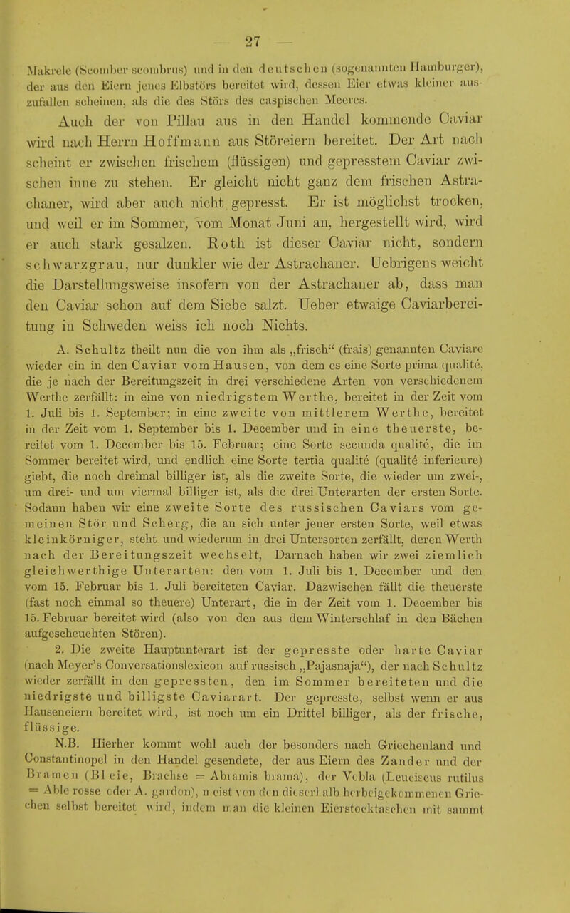 Miikrole (Sconibi-r scoiiibnis) und in don doiitsclicn (sogenannten Hamburger), der aus den Eiern jenes Klbstörs bereitet wird, dessen Eier etwas kleiner aus- zufallen seheinen, als die des Störs des easpisehen Meeres. Auch der von Pilluu aus in den Handel kommende Caviar Avird nach Herrn Ho ff mann aus Störeiern bereitet. Der Art nach scheint er zwisclien frischem (flüssigen) und gepresstem Caviar zwi- schen inne zu stehen. Er gleicht nicht ganz dem frischen Astra- chaner, wird aber auch nicht gepresst. Er ist möglichst trocken, und weil er im Sommer, vom Monat Juni au, hergestellt wird, wird er auch stark gesalzen. Eoth ist dieser Caviar nicht, sondern schwarzgrau, nur dunkler wie der Astrachaner. Uebrigens weicht die Darstellungsweise insofern von der Astrachaner ab, dass mau den Caviar schon auf dem Siebe salzt. Ueber etwaige Caviarberei- tung in Schweden weiss ich noch Nichts. A. Schultz theilt nun die von ihm als „frisch (frais) genannten Caviare wieder ein in den Caviar vom Hausen, von dem es eine Sorte prima qualite, die je nach der Bereitungszeit in drei verschiedene Arten von verschiedenem Werthe zerfällt: in eine von niedrigstem Werthe, bereitet in der Zeit vom 1. Juli bis 1. September; in eine zweite von mittlerem Werthe, bereitet in der Zeit vom 1. September bis 1. December und in eine theuerste, be- reitet vom 1. December bis 15. Februar; eine Sorte secuuda qualite, die im Sommer bereitet wird, und endlich eine Sorte tertia qualite (qualite inferieure) giebt, die noch dreimal billiger ist, als die zweite Sorte, die wieder um zwei-, um drei- und um viermal billiger ist, als die drei Unterarten der ersten Sorte. Sodann haben wir eine zweite Sorte des russischen Caviars vom ge- meinen Stör und Scherg, die au sich unter jeuer ersten Sorte, weil etwas kleinkörniger, steht und wiederum in drei Untersorten zerfällt, deren Werth nach der Bereitungszeit wechselt, Darnach haben wir zwei ziemlich gleichwerthige Unterarten: den vom 1. Juli bis 1. December und den vom 15. Februar bis 1. Juli bereiteten Caviar. Dazwischen fällt die theuerste (fast noch einmal so theuere) Unterart, die in der Zeit vom 1. December bis 15. Februar bereitet wird (also von den aus dem Winterschlaf in den Bächen autgescheuchten Stören). 2. Die zweite Hauptunterart ist der gepresste oder harte Caviar (nach Meyer's Conversationslexicon auf russisch „Pajasnaja), der nach Schultz wieder zerfallt in den gepressten, den im Sommer bereiteten und die niedrigste und billigste Caviarart. Der gepresste, selbst wenn er aus Hauseneiern bereitet wird, ist noch um ein Drittel billiger, als der frische, flüssige. N.B. Hierher kommt wohl auch der besonders nach Griechenland und Constantinopel in den Handel gesendete, der aus Eiern des Zander nnd der Bramen (Bleie, Bradiic = Abramis brama), der Vobla (Leuciscus rutilus = Able rosse cdor A. gardon), n eist vcn de n di(S( rl alb herbeigekommenen Grie- chen selbst bereitet wird, indem n.an die kleinen Eierstocktahchen mit sammt